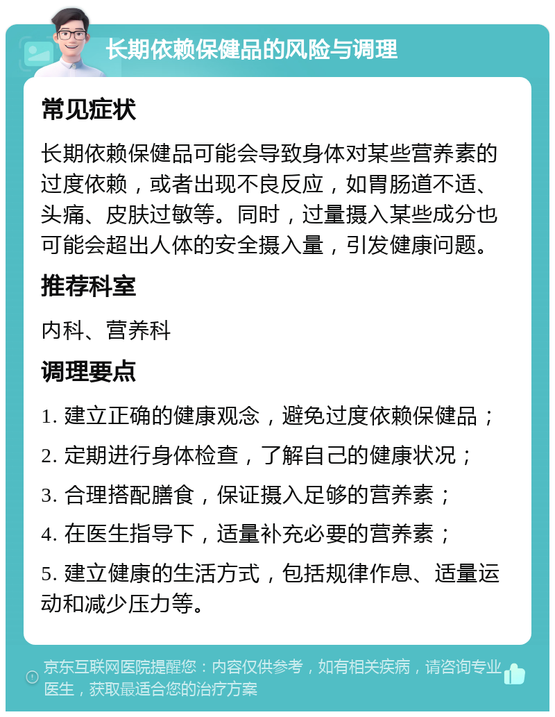 长期依赖保健品的风险与调理 常见症状 长期依赖保健品可能会导致身体对某些营养素的过度依赖，或者出现不良反应，如胃肠道不适、头痛、皮肤过敏等。同时，过量摄入某些成分也可能会超出人体的安全摄入量，引发健康问题。 推荐科室 内科、营养科 调理要点 1. 建立正确的健康观念，避免过度依赖保健品； 2. 定期进行身体检查，了解自己的健康状况； 3. 合理搭配膳食，保证摄入足够的营养素； 4. 在医生指导下，适量补充必要的营养素； 5. 建立健康的生活方式，包括规律作息、适量运动和减少压力等。