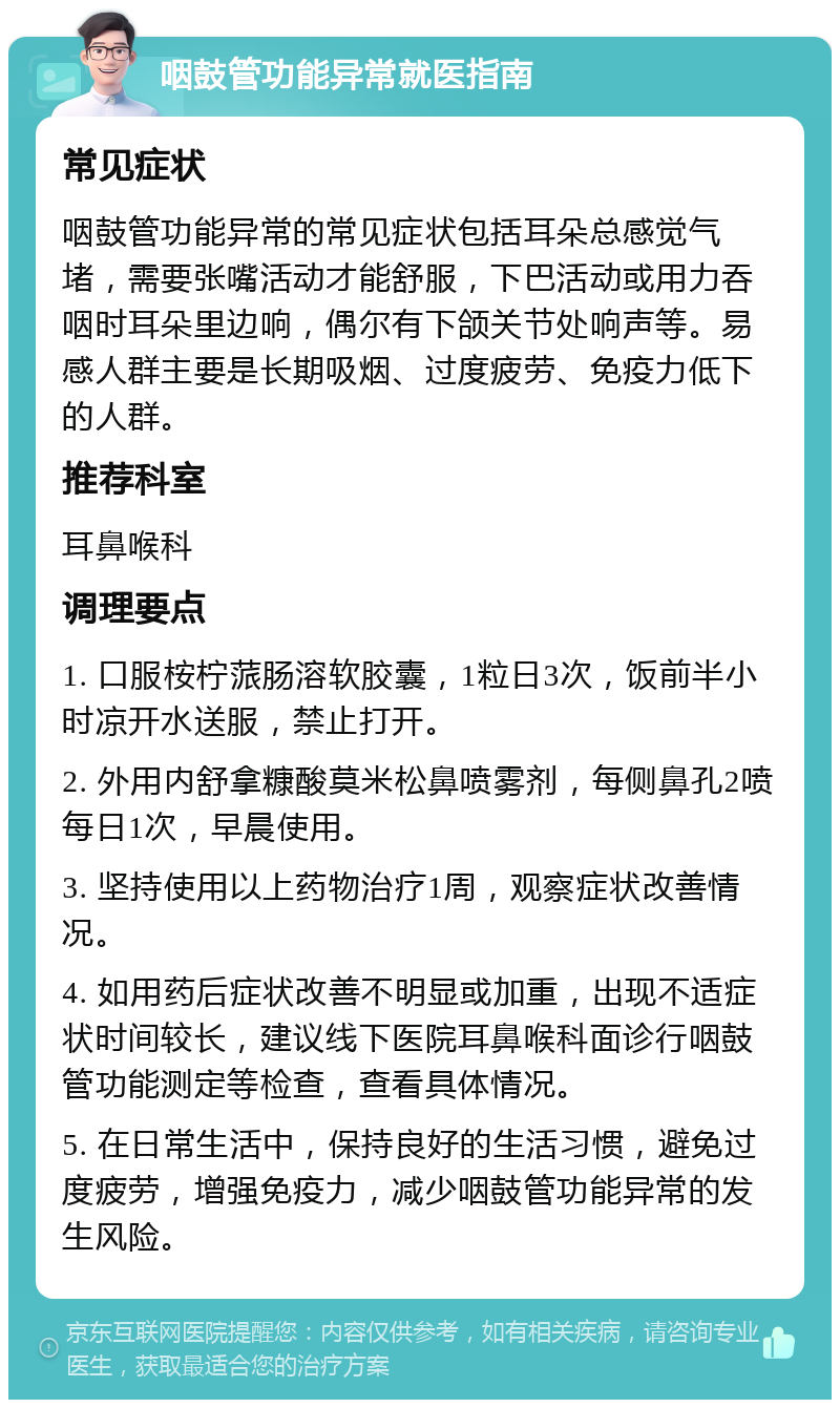 咽鼓管功能异常就医指南 常见症状 咽鼓管功能异常的常见症状包括耳朵总感觉气堵，需要张嘴活动才能舒服，下巴活动或用力吞咽时耳朵里边响，偶尔有下颌关节处响声等。易感人群主要是长期吸烟、过度疲劳、免疫力低下的人群。 推荐科室 耳鼻喉科 调理要点 1. 口服桉柠蒎肠溶软胶囊，1粒日3次，饭前半小时凉开水送服，禁止打开。 2. 外用内舒拿糠酸莫米松鼻喷雾剂，每侧鼻孔2喷每日1次，早晨使用。 3. 坚持使用以上药物治疗1周，观察症状改善情况。 4. 如用药后症状改善不明显或加重，出现不适症状时间较长，建议线下医院耳鼻喉科面诊行咽鼓管功能测定等检查，查看具体情况。 5. 在日常生活中，保持良好的生活习惯，避免过度疲劳，增强免疫力，减少咽鼓管功能异常的发生风险。