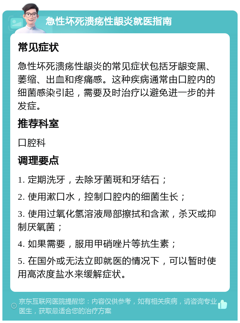 急性坏死溃疡性龈炎就医指南 常见症状 急性坏死溃疡性龈炎的常见症状包括牙龈变黑、萎缩、出血和疼痛感。这种疾病通常由口腔内的细菌感染引起，需要及时治疗以避免进一步的并发症。 推荐科室 口腔科 调理要点 1. 定期洗牙，去除牙菌斑和牙结石； 2. 使用漱口水，控制口腔内的细菌生长； 3. 使用过氧化氢溶液局部擦拭和含漱，杀灭或抑制厌氧菌； 4. 如果需要，服用甲硝唑片等抗生素； 5. 在国外或无法立即就医的情况下，可以暂时使用高浓度盐水来缓解症状。