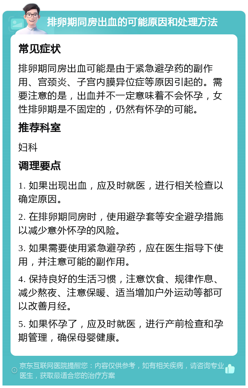 排卵期同房出血的可能原因和处理方法 常见症状 排卵期同房出血可能是由于紧急避孕药的副作用、宫颈炎、子宫内膜异位症等原因引起的。需要注意的是，出血并不一定意味着不会怀孕，女性排卵期是不固定的，仍然有怀孕的可能。 推荐科室 妇科 调理要点 1. 如果出现出血，应及时就医，进行相关检查以确定原因。 2. 在排卵期同房时，使用避孕套等安全避孕措施以减少意外怀孕的风险。 3. 如果需要使用紧急避孕药，应在医生指导下使用，并注意可能的副作用。 4. 保持良好的生活习惯，注意饮食、规律作息、减少熬夜、注意保暖、适当增加户外运动等都可以改善月经。 5. 如果怀孕了，应及时就医，进行产前检查和孕期管理，确保母婴健康。