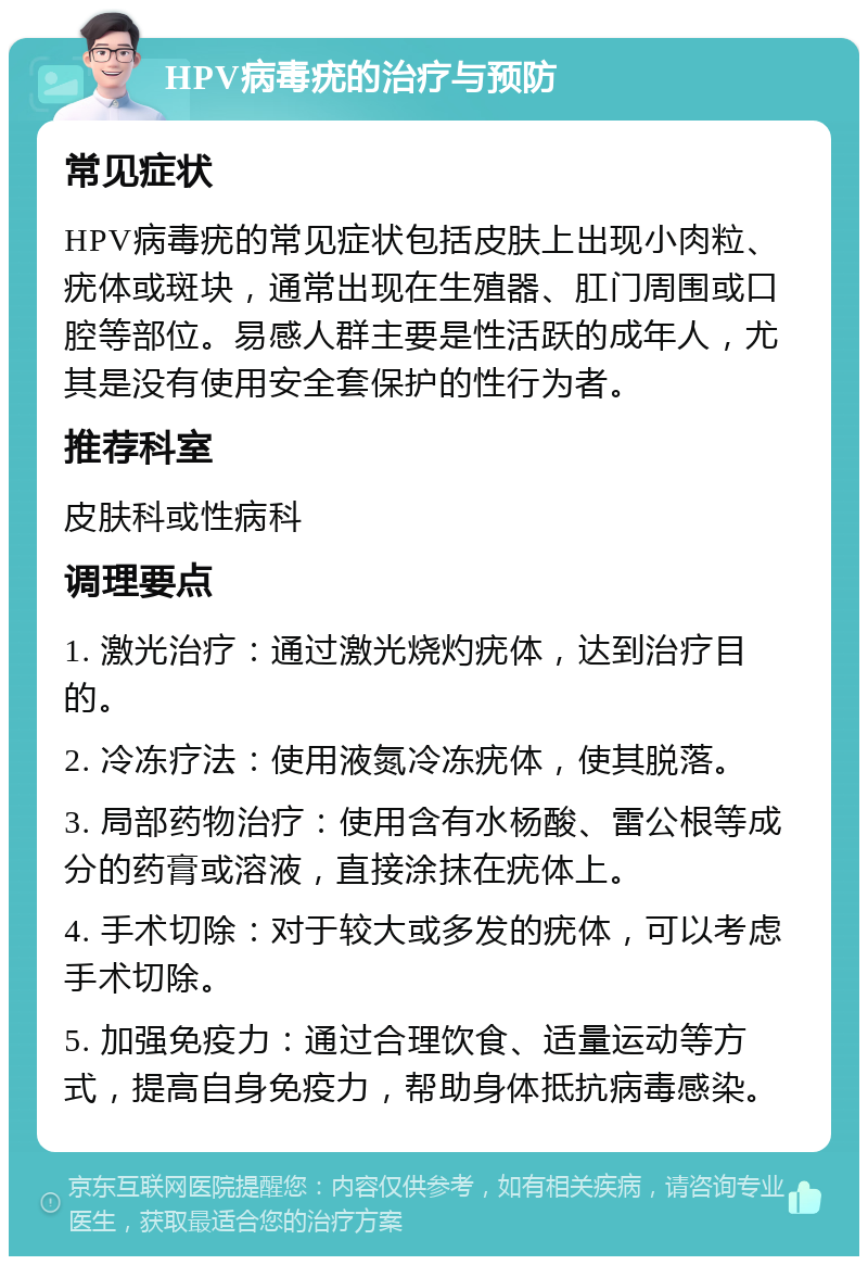 HPV病毒疣的治疗与预防 常见症状 HPV病毒疣的常见症状包括皮肤上出现小肉粒、疣体或斑块，通常出现在生殖器、肛门周围或口腔等部位。易感人群主要是性活跃的成年人，尤其是没有使用安全套保护的性行为者。 推荐科室 皮肤科或性病科 调理要点 1. 激光治疗：通过激光烧灼疣体，达到治疗目的。 2. 冷冻疗法：使用液氮冷冻疣体，使其脱落。 3. 局部药物治疗：使用含有水杨酸、雷公根等成分的药膏或溶液，直接涂抹在疣体上。 4. 手术切除：对于较大或多发的疣体，可以考虑手术切除。 5. 加强免疫力：通过合理饮食、适量运动等方式，提高自身免疫力，帮助身体抵抗病毒感染。