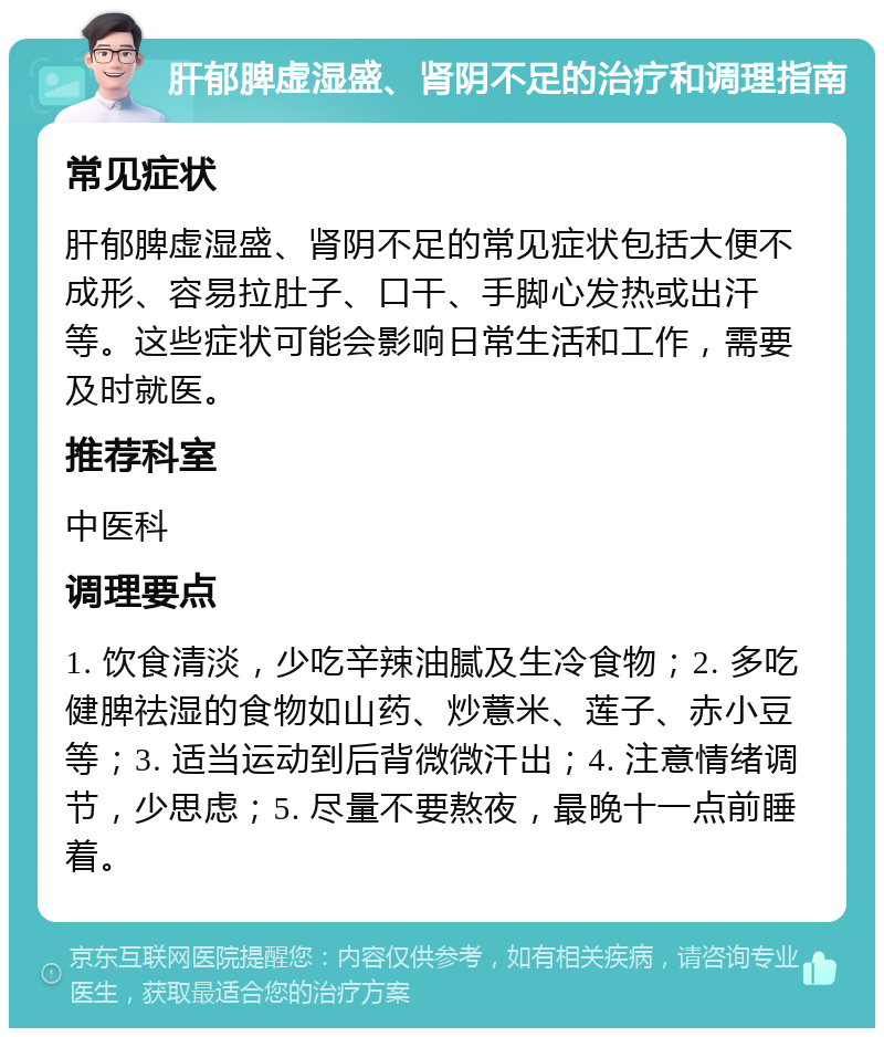 肝郁脾虚湿盛、肾阴不足的治疗和调理指南 常见症状 肝郁脾虚湿盛、肾阴不足的常见症状包括大便不成形、容易拉肚子、口干、手脚心发热或出汗等。这些症状可能会影响日常生活和工作，需要及时就医。 推荐科室 中医科 调理要点 1. 饮食清淡，少吃辛辣油腻及生冷食物；2. 多吃健脾祛湿的食物如山药、炒薏米、莲子、赤小豆等；3. 适当运动到后背微微汗出；4. 注意情绪调节，少思虑；5. 尽量不要熬夜，最晚十一点前睡着。