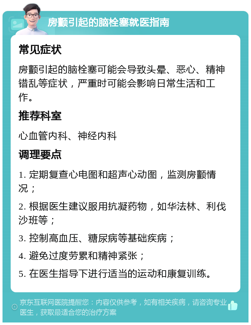 房颤引起的脑栓塞就医指南 常见症状 房颤引起的脑栓塞可能会导致头晕、恶心、精神错乱等症状，严重时可能会影响日常生活和工作。 推荐科室 心血管内科、神经内科 调理要点 1. 定期复查心电图和超声心动图，监测房颤情况； 2. 根据医生建议服用抗凝药物，如华法林、利伐沙班等； 3. 控制高血压、糖尿病等基础疾病； 4. 避免过度劳累和精神紧张； 5. 在医生指导下进行适当的运动和康复训练。