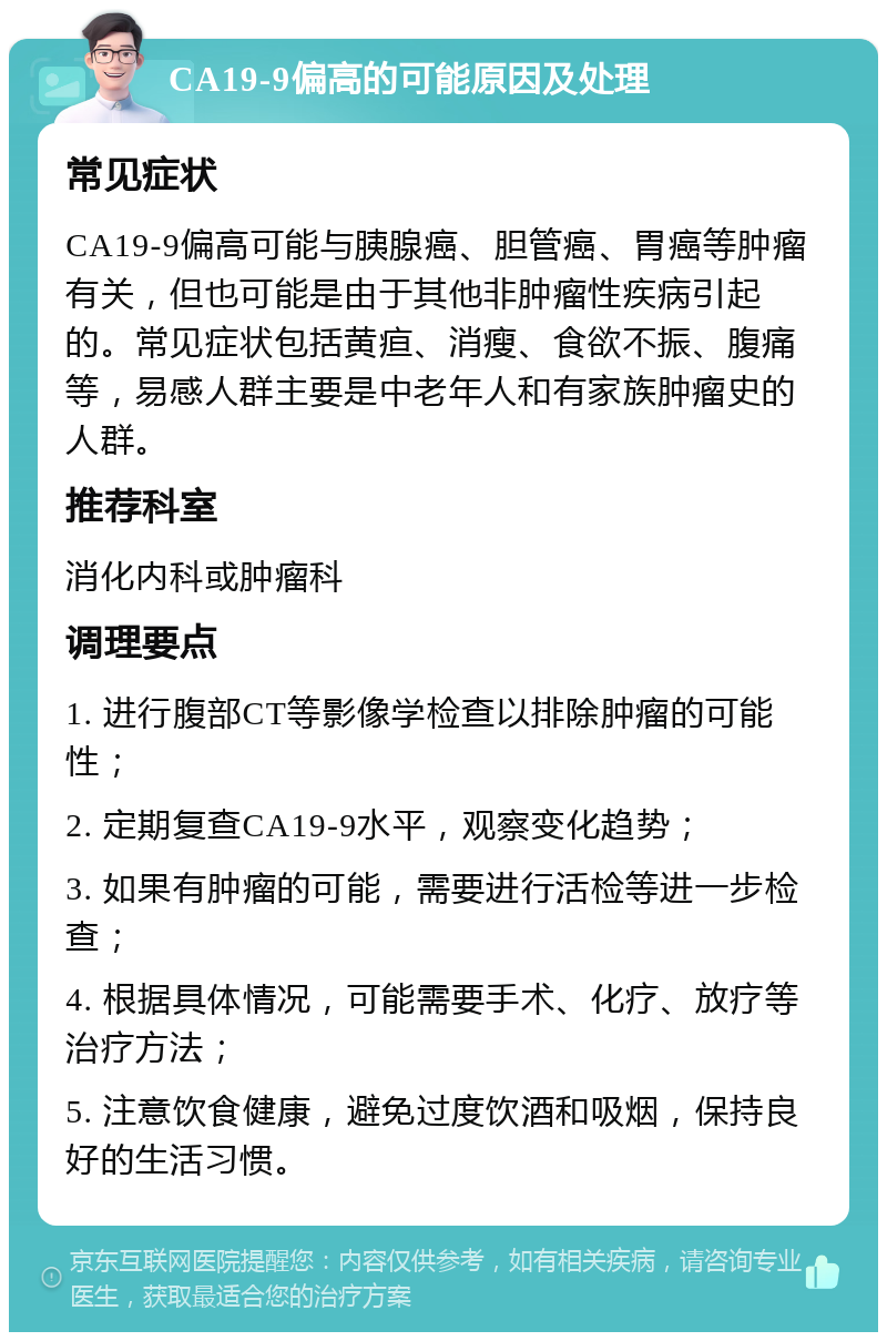 CA19-9偏高的可能原因及处理 常见症状 CA19-9偏高可能与胰腺癌、胆管癌、胃癌等肿瘤有关，但也可能是由于其他非肿瘤性疾病引起的。常见症状包括黄疸、消瘦、食欲不振、腹痛等，易感人群主要是中老年人和有家族肿瘤史的人群。 推荐科室 消化内科或肿瘤科 调理要点 1. 进行腹部CT等影像学检查以排除肿瘤的可能性； 2. 定期复查CA19-9水平，观察变化趋势； 3. 如果有肿瘤的可能，需要进行活检等进一步检查； 4. 根据具体情况，可能需要手术、化疗、放疗等治疗方法； 5. 注意饮食健康，避免过度饮酒和吸烟，保持良好的生活习惯。