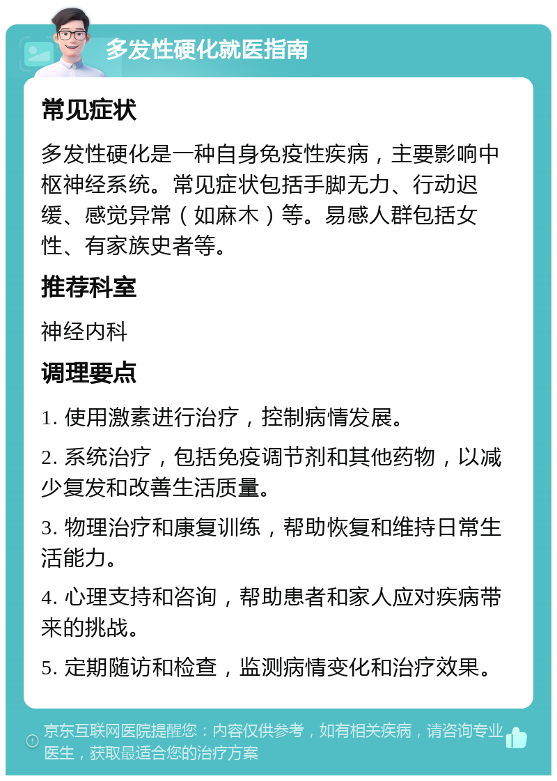 多发性硬化就医指南 常见症状 多发性硬化是一种自身免疫性疾病，主要影响中枢神经系统。常见症状包括手脚无力、行动迟缓、感觉异常（如麻木）等。易感人群包括女性、有家族史者等。 推荐科室 神经内科 调理要点 1. 使用激素进行治疗，控制病情发展。 2. 系统治疗，包括免疫调节剂和其他药物，以减少复发和改善生活质量。 3. 物理治疗和康复训练，帮助恢复和维持日常生活能力。 4. 心理支持和咨询，帮助患者和家人应对疾病带来的挑战。 5. 定期随访和检查，监测病情变化和治疗效果。