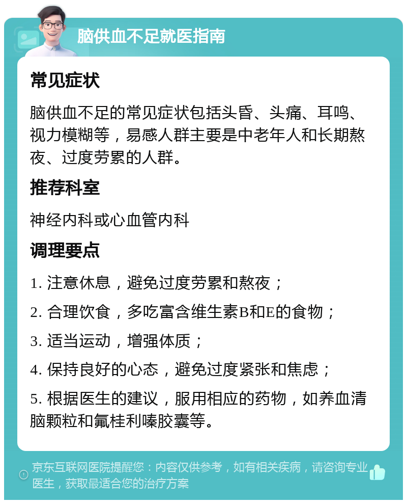 脑供血不足就医指南 常见症状 脑供血不足的常见症状包括头昏、头痛、耳鸣、视力模糊等，易感人群主要是中老年人和长期熬夜、过度劳累的人群。 推荐科室 神经内科或心血管内科 调理要点 1. 注意休息，避免过度劳累和熬夜； 2. 合理饮食，多吃富含维生素B和E的食物； 3. 适当运动，增强体质； 4. 保持良好的心态，避免过度紧张和焦虑； 5. 根据医生的建议，服用相应的药物，如养血清脑颗粒和氟桂利嗪胶囊等。