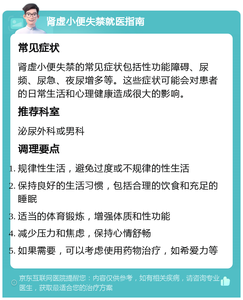 肾虚小便失禁就医指南 常见症状 肾虚小便失禁的常见症状包括性功能障碍、尿频、尿急、夜尿增多等。这些症状可能会对患者的日常生活和心理健康造成很大的影响。 推荐科室 泌尿外科或男科 调理要点 规律性生活，避免过度或不规律的性生活 保持良好的生活习惯，包括合理的饮食和充足的睡眠 适当的体育锻炼，增强体质和性功能 减少压力和焦虑，保持心情舒畅 如果需要，可以考虑使用药物治疗，如希爱力等