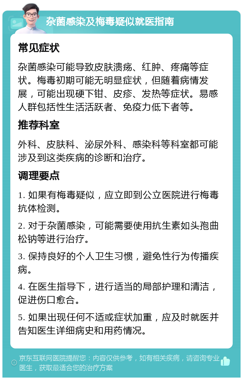 杂菌感染及梅毒疑似就医指南 常见症状 杂菌感染可能导致皮肤溃疡、红肿、疼痛等症状。梅毒初期可能无明显症状，但随着病情发展，可能出现硬下钳、皮疹、发热等症状。易感人群包括性生活活跃者、免疫力低下者等。 推荐科室 外科、皮肤科、泌尿外科、感染科等科室都可能涉及到这类疾病的诊断和治疗。 调理要点 1. 如果有梅毒疑似，应立即到公立医院进行梅毒抗体检测。 2. 对于杂菌感染，可能需要使用抗生素如头孢曲松钠等进行治疗。 3. 保持良好的个人卫生习惯，避免性行为传播疾病。 4. 在医生指导下，进行适当的局部护理和清洁，促进伤口愈合。 5. 如果出现任何不适或症状加重，应及时就医并告知医生详细病史和用药情况。