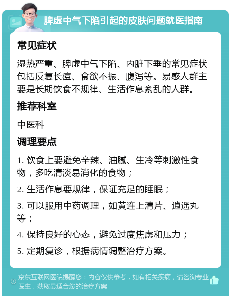 脾虚中气下陷引起的皮肤问题就医指南 常见症状 湿热严重、脾虚中气下陷、内脏下垂的常见症状包括反复长痘、食欲不振、腹泻等。易感人群主要是长期饮食不规律、生活作息紊乱的人群。 推荐科室 中医科 调理要点 1. 饮食上要避免辛辣、油腻、生冷等刺激性食物，多吃清淡易消化的食物； 2. 生活作息要规律，保证充足的睡眠； 3. 可以服用中药调理，如黄连上清片、逍遥丸等； 4. 保持良好的心态，避免过度焦虑和压力； 5. 定期复诊，根据病情调整治疗方案。