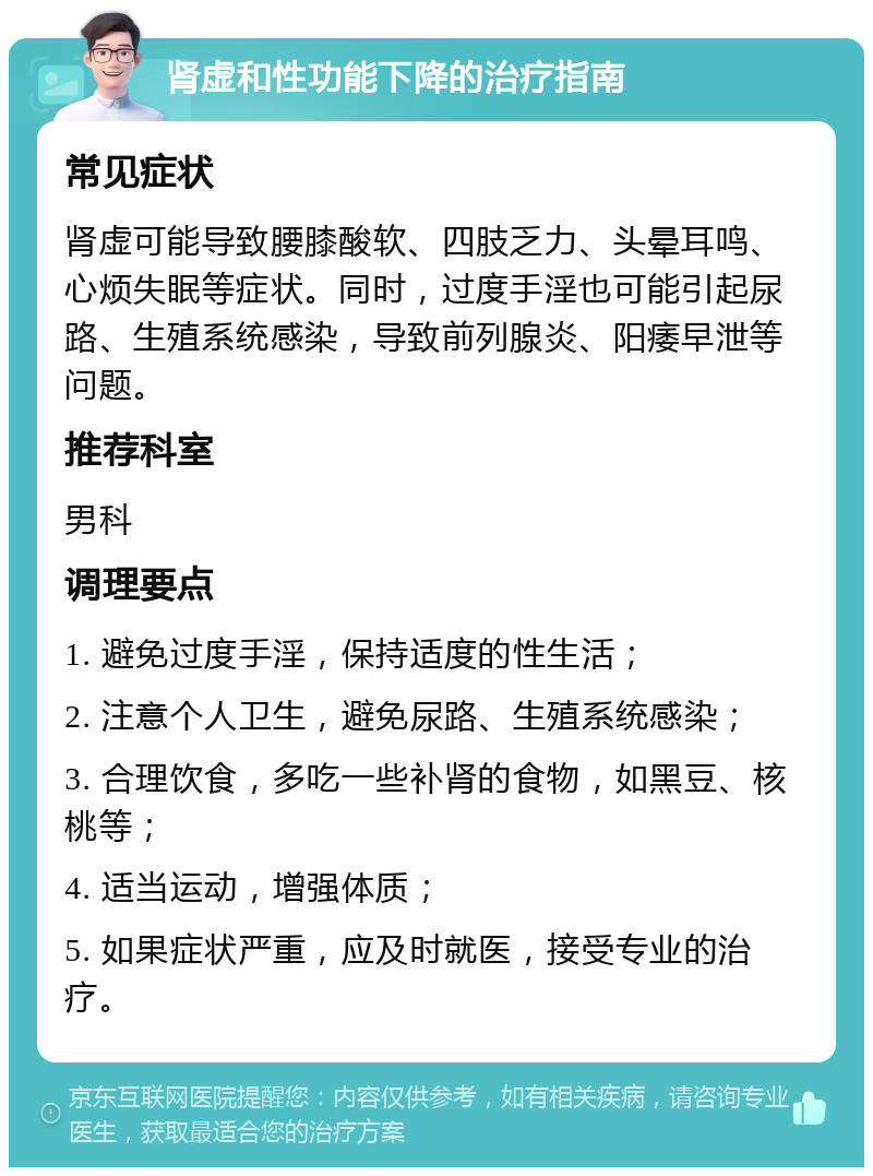 肾虚和性功能下降的治疗指南 常见症状 肾虚可能导致腰膝酸软、四肢乏力、头晕耳鸣、心烦失眠等症状。同时，过度手淫也可能引起尿路、生殖系统感染，导致前列腺炎、阳痿早泄等问题。 推荐科室 男科 调理要点 1. 避免过度手淫，保持适度的性生活； 2. 注意个人卫生，避免尿路、生殖系统感染； 3. 合理饮食，多吃一些补肾的食物，如黑豆、核桃等； 4. 适当运动，增强体质； 5. 如果症状严重，应及时就医，接受专业的治疗。