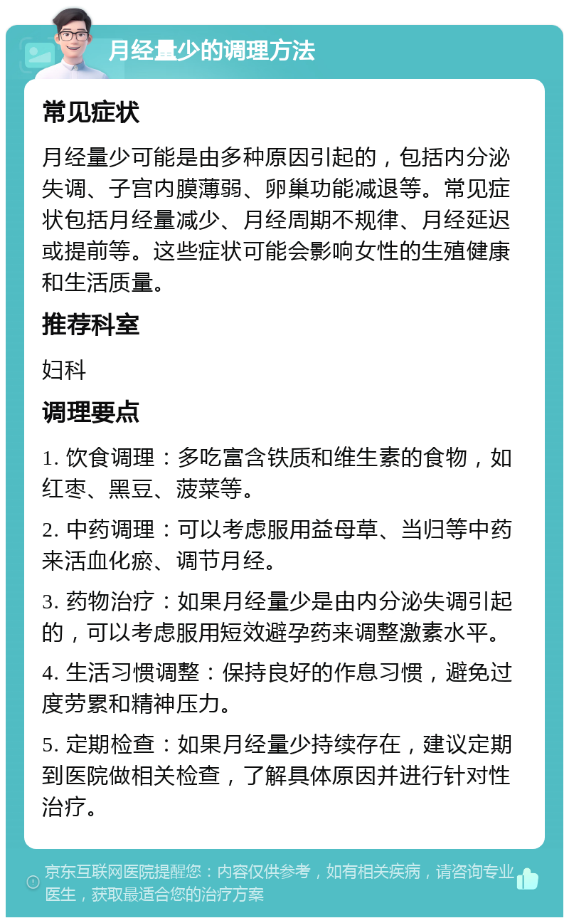 月经量少的调理方法 常见症状 月经量少可能是由多种原因引起的，包括内分泌失调、子宫内膜薄弱、卵巢功能减退等。常见症状包括月经量减少、月经周期不规律、月经延迟或提前等。这些症状可能会影响女性的生殖健康和生活质量。 推荐科室 妇科 调理要点 1. 饮食调理：多吃富含铁质和维生素的食物，如红枣、黑豆、菠菜等。 2. 中药调理：可以考虑服用益母草、当归等中药来活血化瘀、调节月经。 3. 药物治疗：如果月经量少是由内分泌失调引起的，可以考虑服用短效避孕药来调整激素水平。 4. 生活习惯调整：保持良好的作息习惯，避免过度劳累和精神压力。 5. 定期检查：如果月经量少持续存在，建议定期到医院做相关检查，了解具体原因并进行针对性治疗。