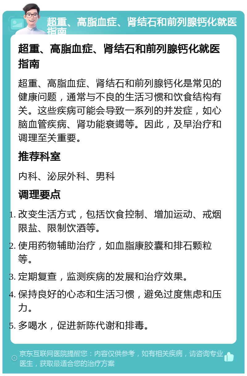 超重、高脂血症、肾结石和前列腺钙化就医指南 超重、高脂血症、肾结石和前列腺钙化就医指南 超重、高脂血症、肾结石和前列腺钙化是常见的健康问题，通常与不良的生活习惯和饮食结构有关。这些疾病可能会导致一系列的并发症，如心脑血管疾病、肾功能衰竭等。因此，及早治疗和调理至关重要。 推荐科室 内科、泌尿外科、男科 调理要点 改变生活方式，包括饮食控制、增加运动、戒烟限盐、限制饮酒等。 使用药物辅助治疗，如血脂康胶囊和排石颗粒等。 定期复查，监测疾病的发展和治疗效果。 保持良好的心态和生活习惯，避免过度焦虑和压力。 多喝水，促进新陈代谢和排毒。