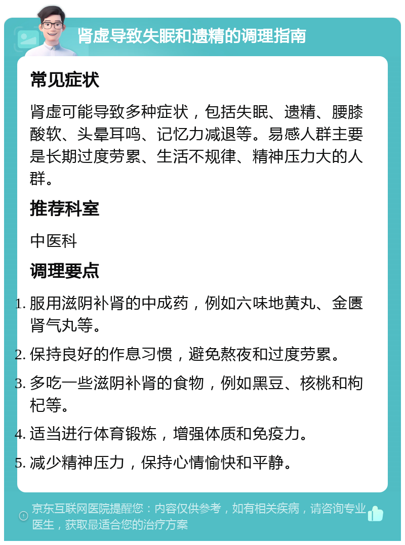 肾虚导致失眠和遗精的调理指南 常见症状 肾虚可能导致多种症状，包括失眠、遗精、腰膝酸软、头晕耳鸣、记忆力减退等。易感人群主要是长期过度劳累、生活不规律、精神压力大的人群。 推荐科室 中医科 调理要点 服用滋阴补肾的中成药，例如六味地黄丸、金匮肾气丸等。 保持良好的作息习惯，避免熬夜和过度劳累。 多吃一些滋阴补肾的食物，例如黑豆、核桃和枸杞等。 适当进行体育锻炼，增强体质和免疫力。 减少精神压力，保持心情愉快和平静。