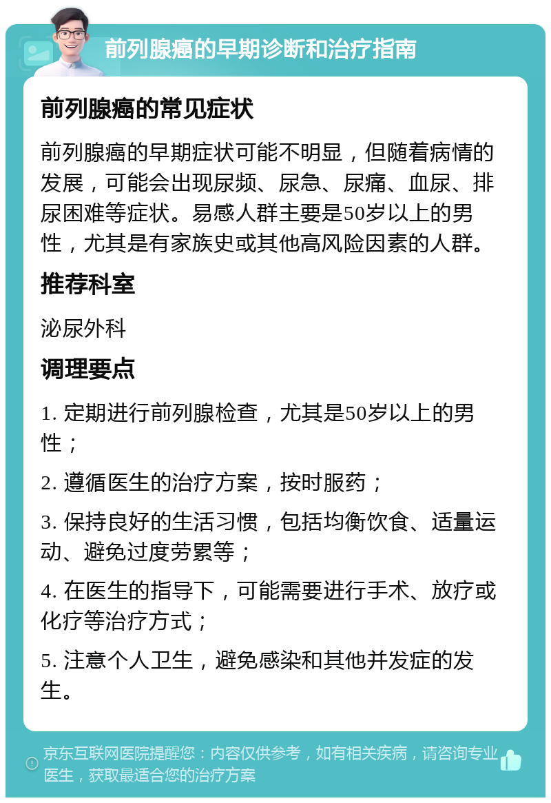 前列腺癌的早期诊断和治疗指南 前列腺癌的常见症状 前列腺癌的早期症状可能不明显，但随着病情的发展，可能会出现尿频、尿急、尿痛、血尿、排尿困难等症状。易感人群主要是50岁以上的男性，尤其是有家族史或其他高风险因素的人群。 推荐科室 泌尿外科 调理要点 1. 定期进行前列腺检查，尤其是50岁以上的男性； 2. 遵循医生的治疗方案，按时服药； 3. 保持良好的生活习惯，包括均衡饮食、适量运动、避免过度劳累等； 4. 在医生的指导下，可能需要进行手术、放疗或化疗等治疗方式； 5. 注意个人卫生，避免感染和其他并发症的发生。