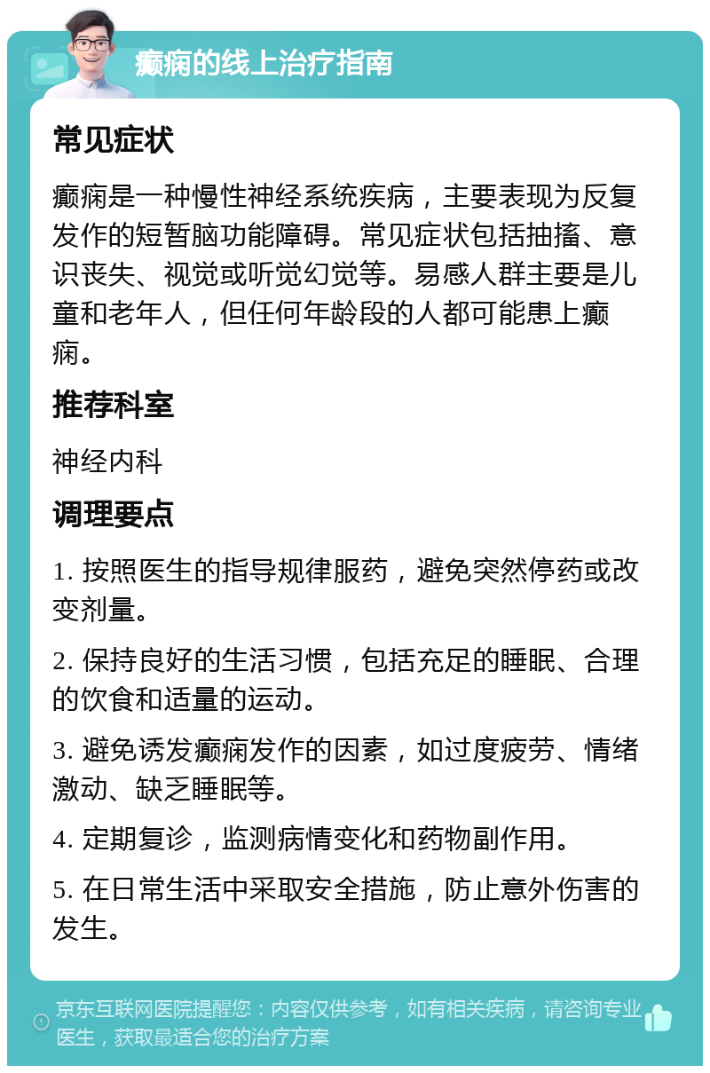 癫痫的线上治疗指南 常见症状 癫痫是一种慢性神经系统疾病，主要表现为反复发作的短暂脑功能障碍。常见症状包括抽搐、意识丧失、视觉或听觉幻觉等。易感人群主要是儿童和老年人，但任何年龄段的人都可能患上癫痫。 推荐科室 神经内科 调理要点 1. 按照医生的指导规律服药，避免突然停药或改变剂量。 2. 保持良好的生活习惯，包括充足的睡眠、合理的饮食和适量的运动。 3. 避免诱发癫痫发作的因素，如过度疲劳、情绪激动、缺乏睡眠等。 4. 定期复诊，监测病情变化和药物副作用。 5. 在日常生活中采取安全措施，防止意外伤害的发生。