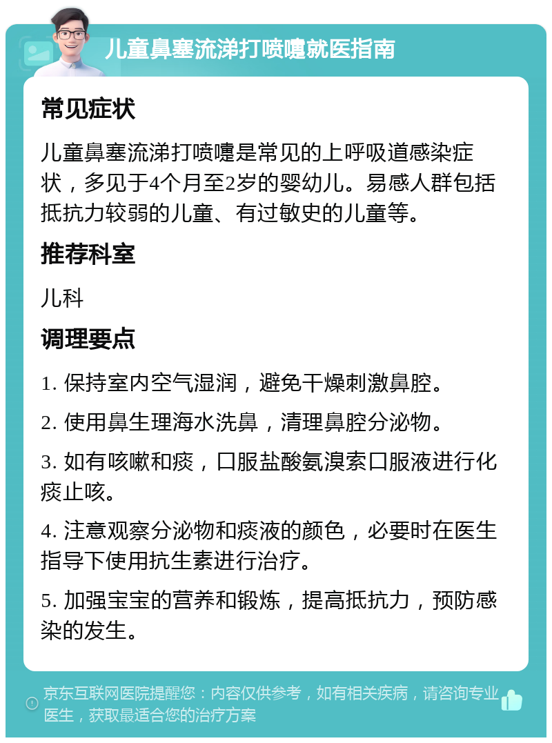 儿童鼻塞流涕打喷嚏就医指南 常见症状 儿童鼻塞流涕打喷嚏是常见的上呼吸道感染症状，多见于4个月至2岁的婴幼儿。易感人群包括抵抗力较弱的儿童、有过敏史的儿童等。 推荐科室 儿科 调理要点 1. 保持室内空气湿润，避免干燥刺激鼻腔。 2. 使用鼻生理海水洗鼻，清理鼻腔分泌物。 3. 如有咳嗽和痰，口服盐酸氨溴索口服液进行化痰止咳。 4. 注意观察分泌物和痰液的颜色，必要时在医生指导下使用抗生素进行治疗。 5. 加强宝宝的营养和锻炼，提高抵抗力，预防感染的发生。