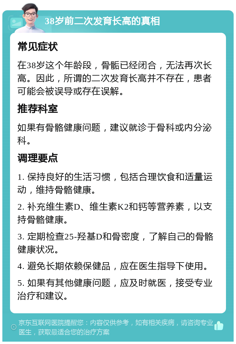 38岁前二次发育长高的真相 常见症状 在38岁这个年龄段，骨骺已经闭合，无法再次长高。因此，所谓的二次发育长高并不存在，患者可能会被误导或存在误解。 推荐科室 如果有骨骼健康问题，建议就诊于骨科或内分泌科。 调理要点 1. 保持良好的生活习惯，包括合理饮食和适量运动，维持骨骼健康。 2. 补充维生素D、维生素K2和钙等营养素，以支持骨骼健康。 3. 定期检查25-羟基D和骨密度，了解自己的骨骼健康状况。 4. 避免长期依赖保健品，应在医生指导下使用。 5. 如果有其他健康问题，应及时就医，接受专业治疗和建议。