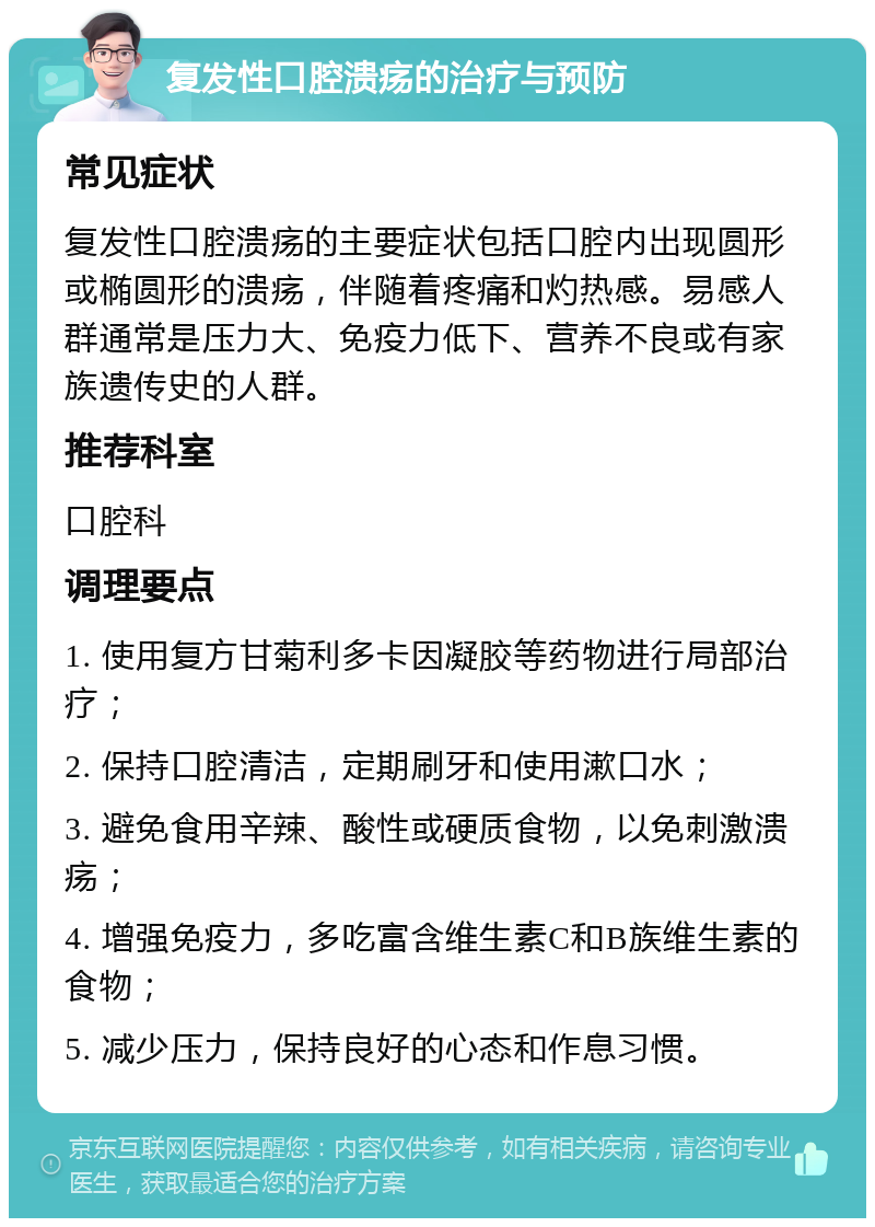 复发性口腔溃疡的治疗与预防 常见症状 复发性口腔溃疡的主要症状包括口腔内出现圆形或椭圆形的溃疡，伴随着疼痛和灼热感。易感人群通常是压力大、免疫力低下、营养不良或有家族遗传史的人群。 推荐科室 口腔科 调理要点 1. 使用复方甘菊利多卡因凝胶等药物进行局部治疗； 2. 保持口腔清洁，定期刷牙和使用漱口水； 3. 避免食用辛辣、酸性或硬质食物，以免刺激溃疡； 4. 增强免疫力，多吃富含维生素C和B族维生素的食物； 5. 减少压力，保持良好的心态和作息习惯。