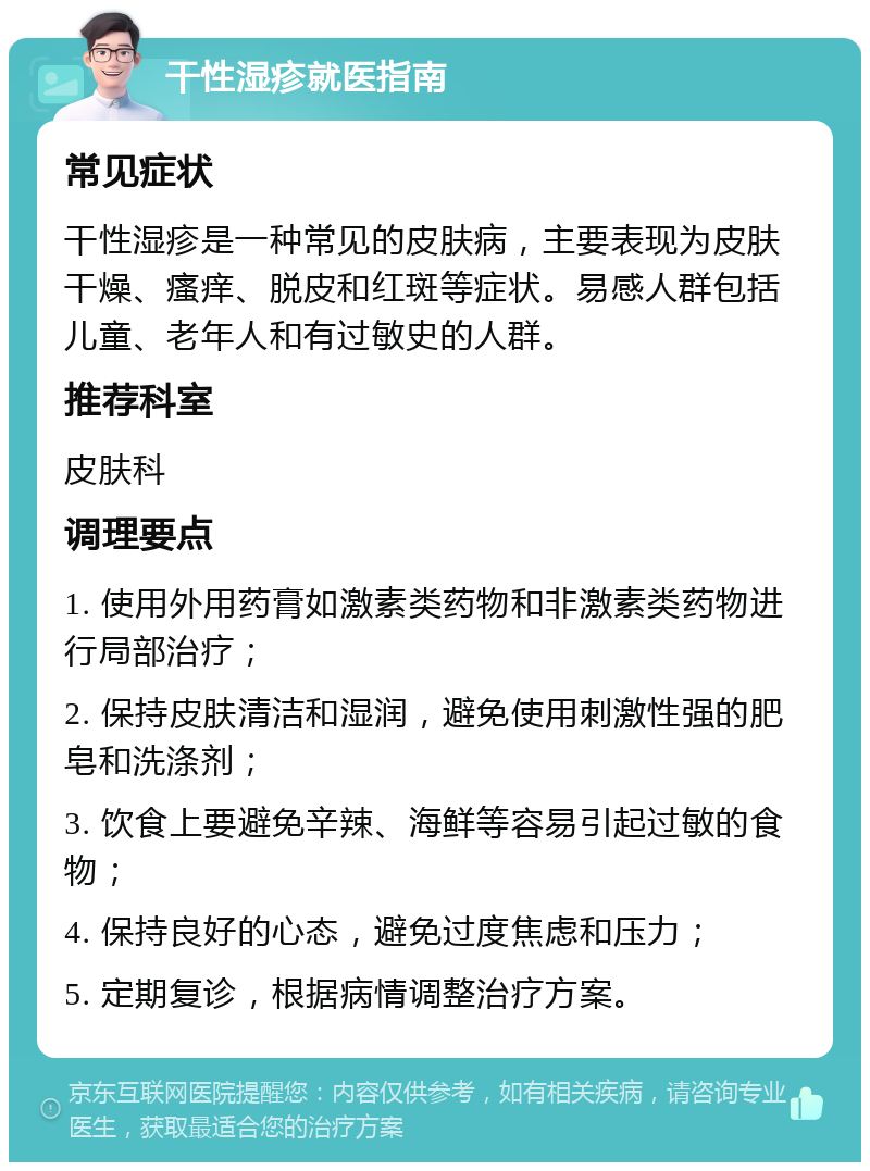 干性湿疹就医指南 常见症状 干性湿疹是一种常见的皮肤病，主要表现为皮肤干燥、瘙痒、脱皮和红斑等症状。易感人群包括儿童、老年人和有过敏史的人群。 推荐科室 皮肤科 调理要点 1. 使用外用药膏如激素类药物和非激素类药物进行局部治疗； 2. 保持皮肤清洁和湿润，避免使用刺激性强的肥皂和洗涤剂； 3. 饮食上要避免辛辣、海鲜等容易引起过敏的食物； 4. 保持良好的心态，避免过度焦虑和压力； 5. 定期复诊，根据病情调整治疗方案。