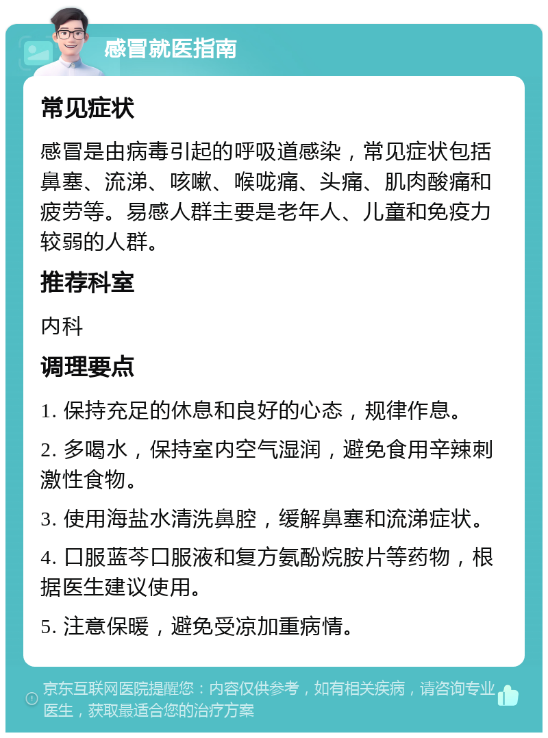 感冒就医指南 常见症状 感冒是由病毒引起的呼吸道感染，常见症状包括鼻塞、流涕、咳嗽、喉咙痛、头痛、肌肉酸痛和疲劳等。易感人群主要是老年人、儿童和免疫力较弱的人群。 推荐科室 内科 调理要点 1. 保持充足的休息和良好的心态，规律作息。 2. 多喝水，保持室内空气湿润，避免食用辛辣刺激性食物。 3. 使用海盐水清洗鼻腔，缓解鼻塞和流涕症状。 4. 口服蓝芩口服液和复方氨酚烷胺片等药物，根据医生建议使用。 5. 注意保暖，避免受凉加重病情。