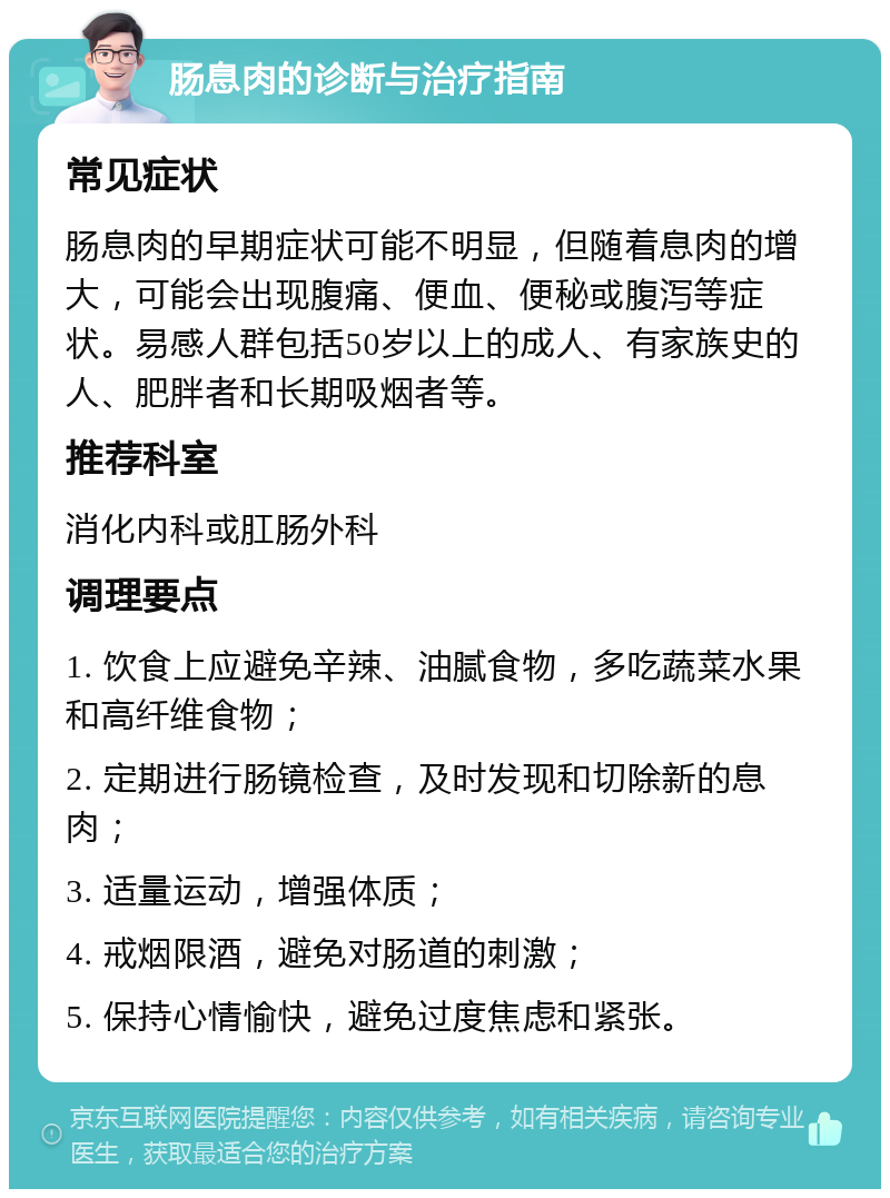 肠息肉的诊断与治疗指南 常见症状 肠息肉的早期症状可能不明显，但随着息肉的增大，可能会出现腹痛、便血、便秘或腹泻等症状。易感人群包括50岁以上的成人、有家族史的人、肥胖者和长期吸烟者等。 推荐科室 消化内科或肛肠外科 调理要点 1. 饮食上应避免辛辣、油腻食物，多吃蔬菜水果和高纤维食物； 2. 定期进行肠镜检查，及时发现和切除新的息肉； 3. 适量运动，增强体质； 4. 戒烟限酒，避免对肠道的刺激； 5. 保持心情愉快，避免过度焦虑和紧张。