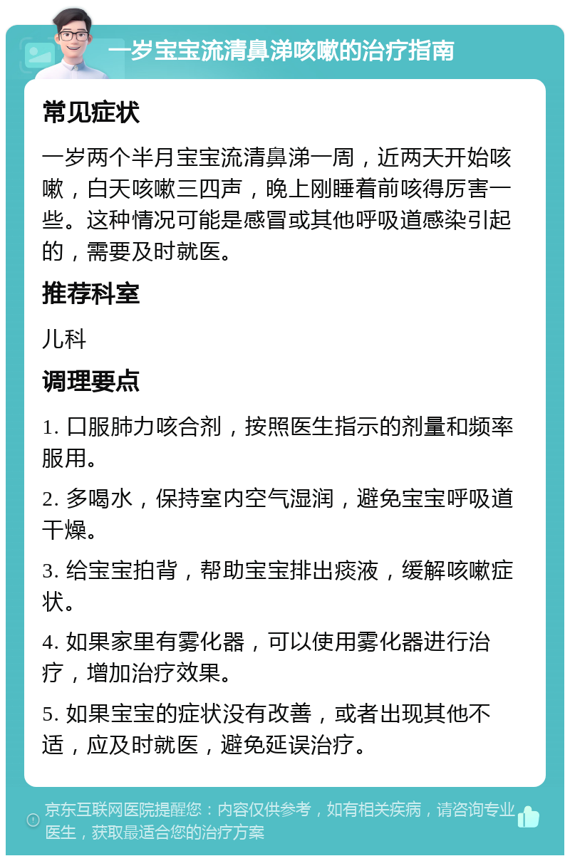 一岁宝宝流清鼻涕咳嗽的治疗指南 常见症状 一岁两个半月宝宝流清鼻涕一周，近两天开始咳嗽，白天咳嗽三四声，晚上刚睡着前咳得厉害一些。这种情况可能是感冒或其他呼吸道感染引起的，需要及时就医。 推荐科室 儿科 调理要点 1. 口服肺力咳合剂，按照医生指示的剂量和频率服用。 2. 多喝水，保持室内空气湿润，避免宝宝呼吸道干燥。 3. 给宝宝拍背，帮助宝宝排出痰液，缓解咳嗽症状。 4. 如果家里有雾化器，可以使用雾化器进行治疗，增加治疗效果。 5. 如果宝宝的症状没有改善，或者出现其他不适，应及时就医，避免延误治疗。