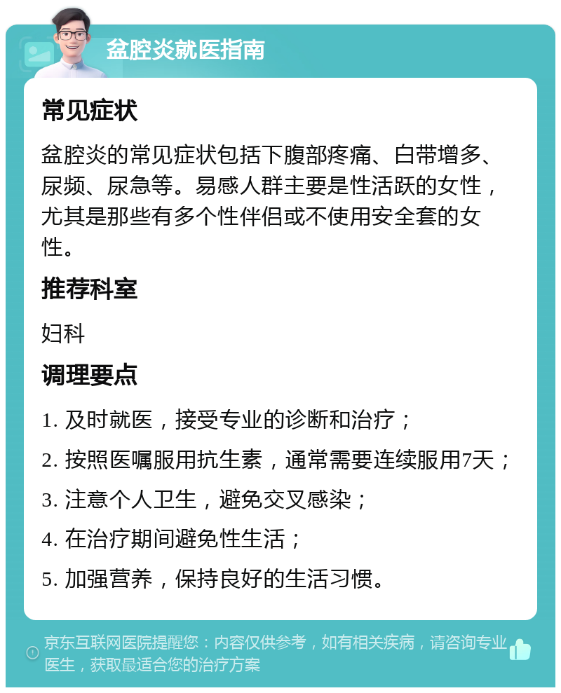 盆腔炎就医指南 常见症状 盆腔炎的常见症状包括下腹部疼痛、白带增多、尿频、尿急等。易感人群主要是性活跃的女性，尤其是那些有多个性伴侣或不使用安全套的女性。 推荐科室 妇科 调理要点 1. 及时就医，接受专业的诊断和治疗； 2. 按照医嘱服用抗生素，通常需要连续服用7天； 3. 注意个人卫生，避免交叉感染； 4. 在治疗期间避免性生活； 5. 加强营养，保持良好的生活习惯。