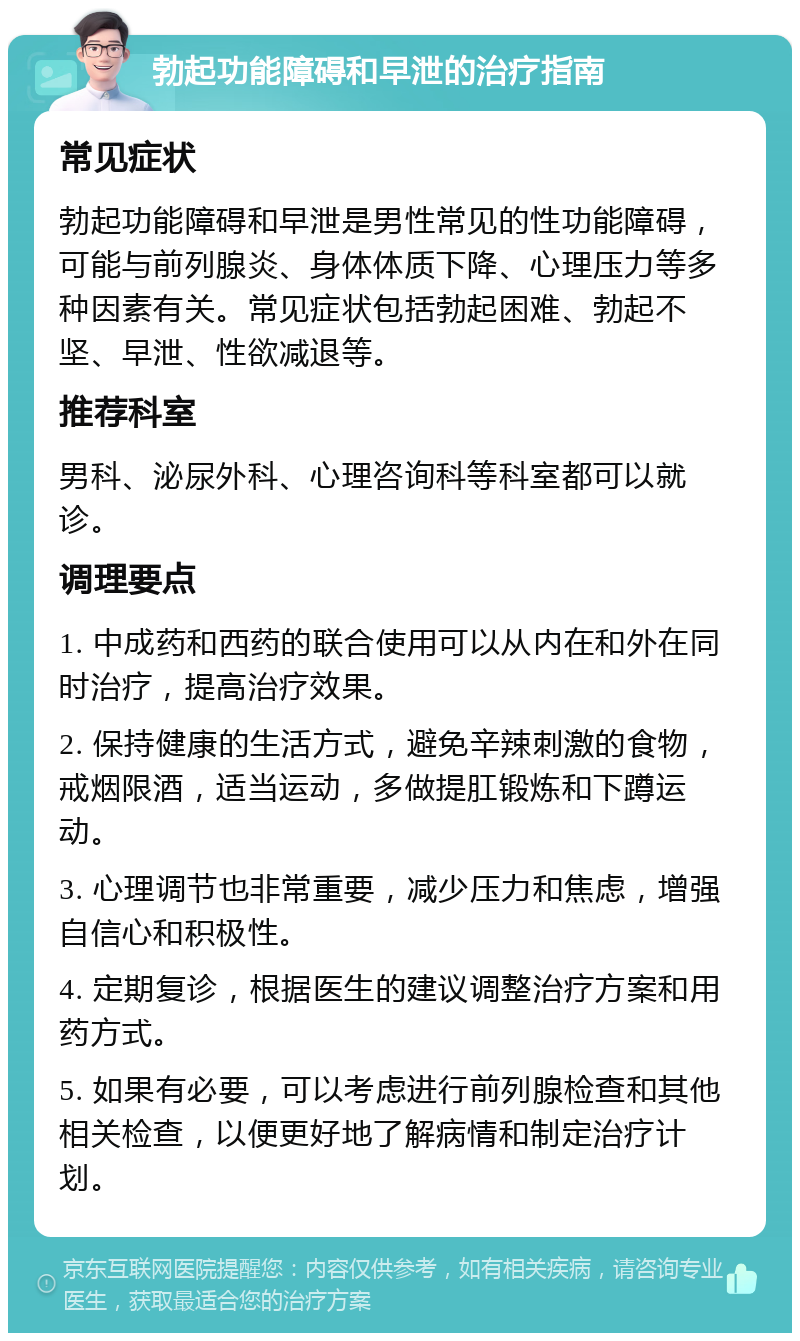 勃起功能障碍和早泄的治疗指南 常见症状 勃起功能障碍和早泄是男性常见的性功能障碍，可能与前列腺炎、身体体质下降、心理压力等多种因素有关。常见症状包括勃起困难、勃起不坚、早泄、性欲减退等。 推荐科室 男科、泌尿外科、心理咨询科等科室都可以就诊。 调理要点 1. 中成药和西药的联合使用可以从内在和外在同时治疗，提高治疗效果。 2. 保持健康的生活方式，避免辛辣刺激的食物，戒烟限酒，适当运动，多做提肛锻炼和下蹲运动。 3. 心理调节也非常重要，减少压力和焦虑，增强自信心和积极性。 4. 定期复诊，根据医生的建议调整治疗方案和用药方式。 5. 如果有必要，可以考虑进行前列腺检查和其他相关检查，以便更好地了解病情和制定治疗计划。