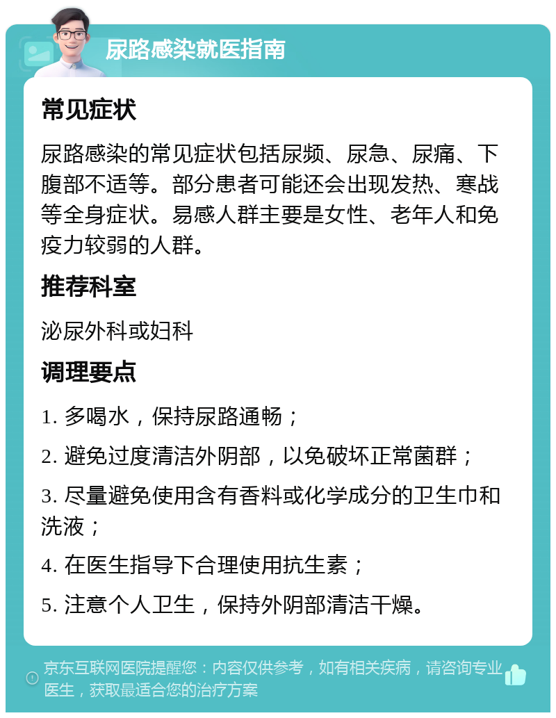 尿路感染就医指南 常见症状 尿路感染的常见症状包括尿频、尿急、尿痛、下腹部不适等。部分患者可能还会出现发热、寒战等全身症状。易感人群主要是女性、老年人和免疫力较弱的人群。 推荐科室 泌尿外科或妇科 调理要点 1. 多喝水，保持尿路通畅； 2. 避免过度清洁外阴部，以免破坏正常菌群； 3. 尽量避免使用含有香料或化学成分的卫生巾和洗液； 4. 在医生指导下合理使用抗生素； 5. 注意个人卫生，保持外阴部清洁干燥。