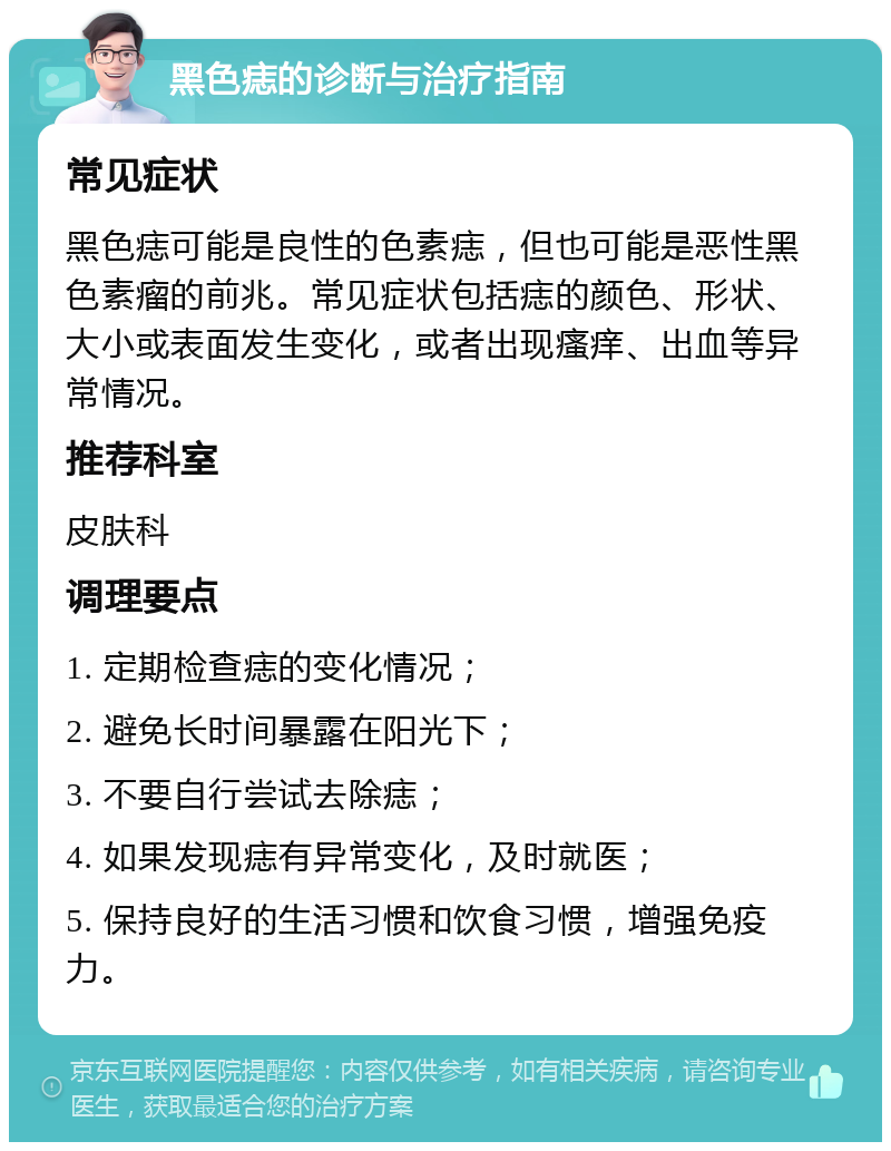 黑色痣的诊断与治疗指南 常见症状 黑色痣可能是良性的色素痣，但也可能是恶性黑色素瘤的前兆。常见症状包括痣的颜色、形状、大小或表面发生变化，或者出现瘙痒、出血等异常情况。 推荐科室 皮肤科 调理要点 1. 定期检查痣的变化情况； 2. 避免长时间暴露在阳光下； 3. 不要自行尝试去除痣； 4. 如果发现痣有异常变化，及时就医； 5. 保持良好的生活习惯和饮食习惯，增强免疫力。