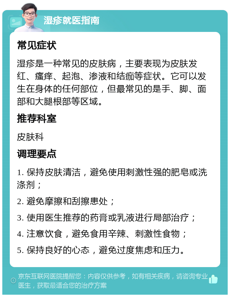 湿疹就医指南 常见症状 湿疹是一种常见的皮肤病，主要表现为皮肤发红、瘙痒、起泡、渗液和结痂等症状。它可以发生在身体的任何部位，但最常见的是手、脚、面部和大腿根部等区域。 推荐科室 皮肤科 调理要点 1. 保持皮肤清洁，避免使用刺激性强的肥皂或洗涤剂； 2. 避免摩擦和刮擦患处； 3. 使用医生推荐的药膏或乳液进行局部治疗； 4. 注意饮食，避免食用辛辣、刺激性食物； 5. 保持良好的心态，避免过度焦虑和压力。