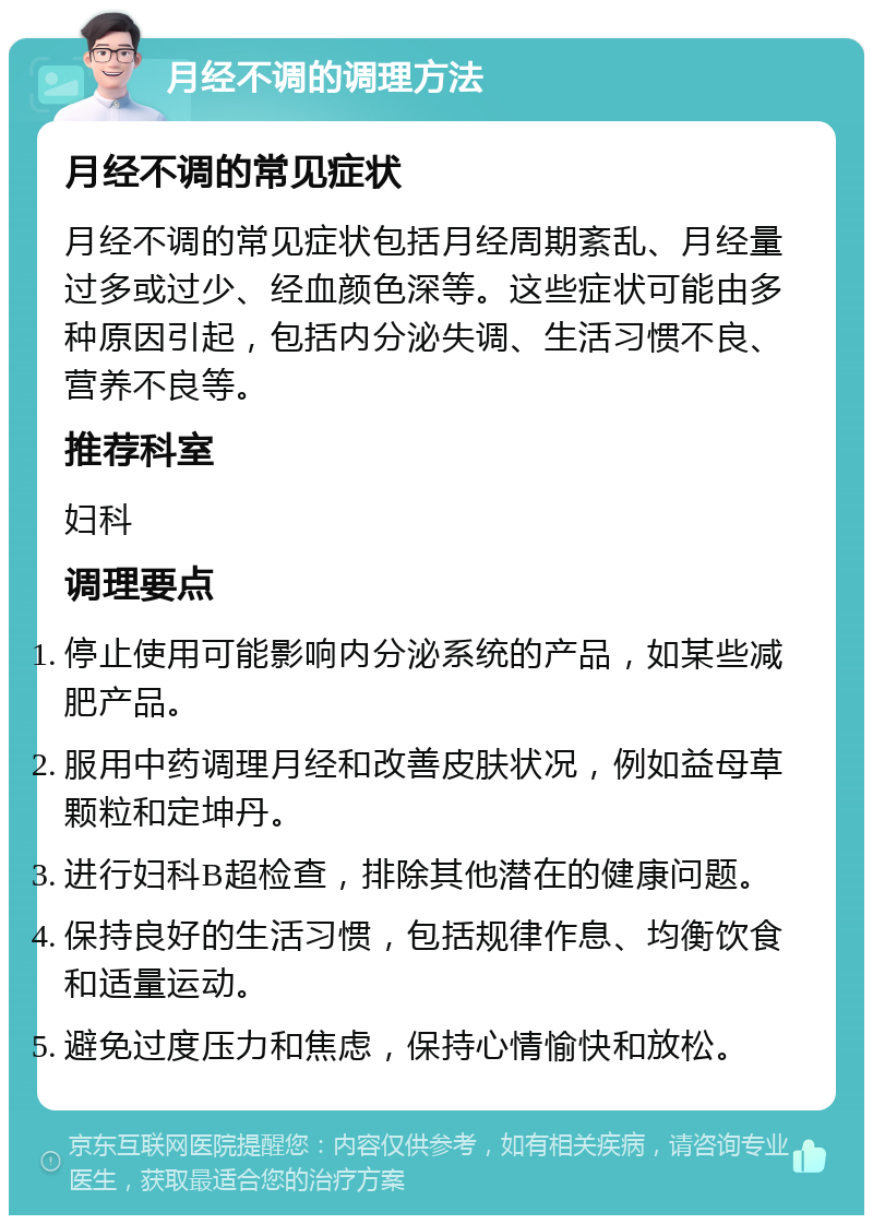 月经不调的调理方法 月经不调的常见症状 月经不调的常见症状包括月经周期紊乱、月经量过多或过少、经血颜色深等。这些症状可能由多种原因引起，包括内分泌失调、生活习惯不良、营养不良等。 推荐科室 妇科 调理要点 停止使用可能影响内分泌系统的产品，如某些减肥产品。 服用中药调理月经和改善皮肤状况，例如益母草颗粒和定坤丹。 进行妇科B超检查，排除其他潜在的健康问题。 保持良好的生活习惯，包括规律作息、均衡饮食和适量运动。 避免过度压力和焦虑，保持心情愉快和放松。