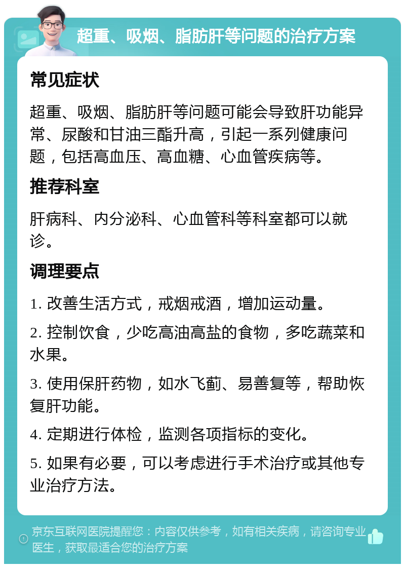 超重、吸烟、脂肪肝等问题的治疗方案 常见症状 超重、吸烟、脂肪肝等问题可能会导致肝功能异常、尿酸和甘油三酯升高，引起一系列健康问题，包括高血压、高血糖、心血管疾病等。 推荐科室 肝病科、内分泌科、心血管科等科室都可以就诊。 调理要点 1. 改善生活方式，戒烟戒酒，增加运动量。 2. 控制饮食，少吃高油高盐的食物，多吃蔬菜和水果。 3. 使用保肝药物，如水飞蓟、易善复等，帮助恢复肝功能。 4. 定期进行体检，监测各项指标的变化。 5. 如果有必要，可以考虑进行手术治疗或其他专业治疗方法。