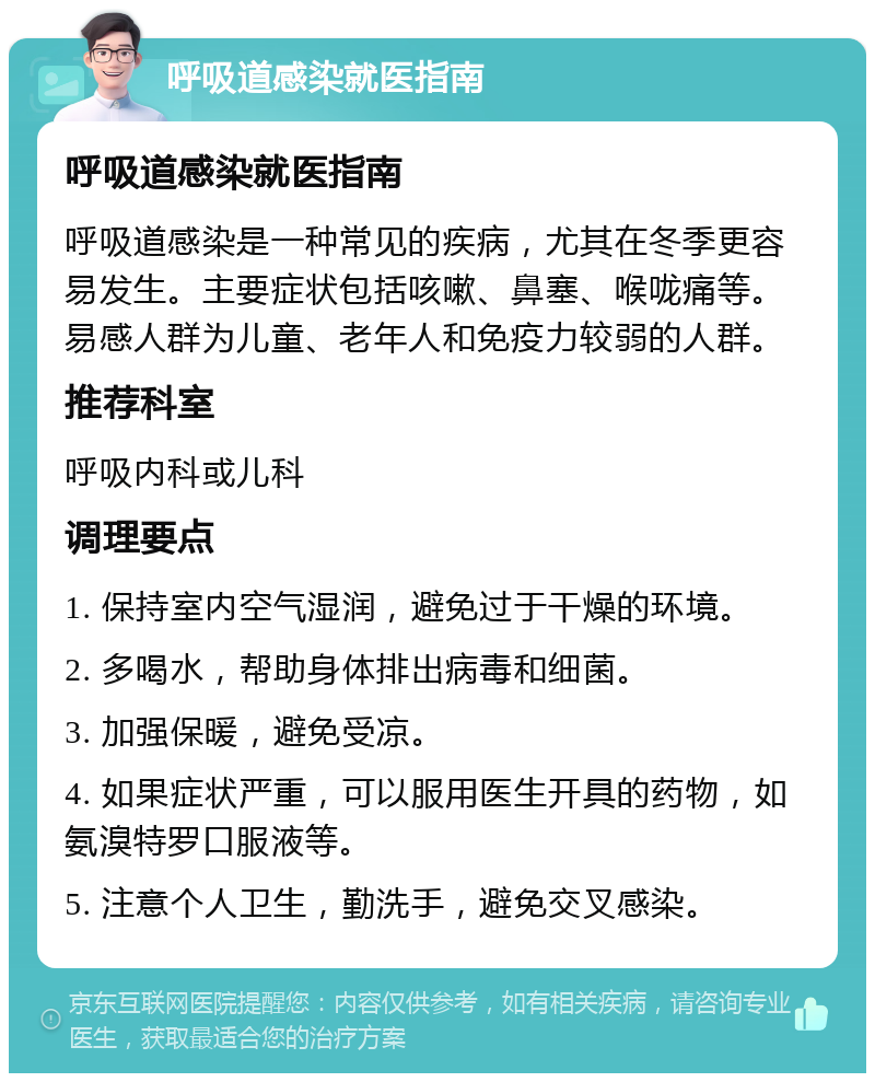 呼吸道感染就医指南 呼吸道感染就医指南 呼吸道感染是一种常见的疾病，尤其在冬季更容易发生。主要症状包括咳嗽、鼻塞、喉咙痛等。易感人群为儿童、老年人和免疫力较弱的人群。 推荐科室 呼吸内科或儿科 调理要点 1. 保持室内空气湿润，避免过于干燥的环境。 2. 多喝水，帮助身体排出病毒和细菌。 3. 加强保暖，避免受凉。 4. 如果症状严重，可以服用医生开具的药物，如氨溴特罗口服液等。 5. 注意个人卫生，勤洗手，避免交叉感染。