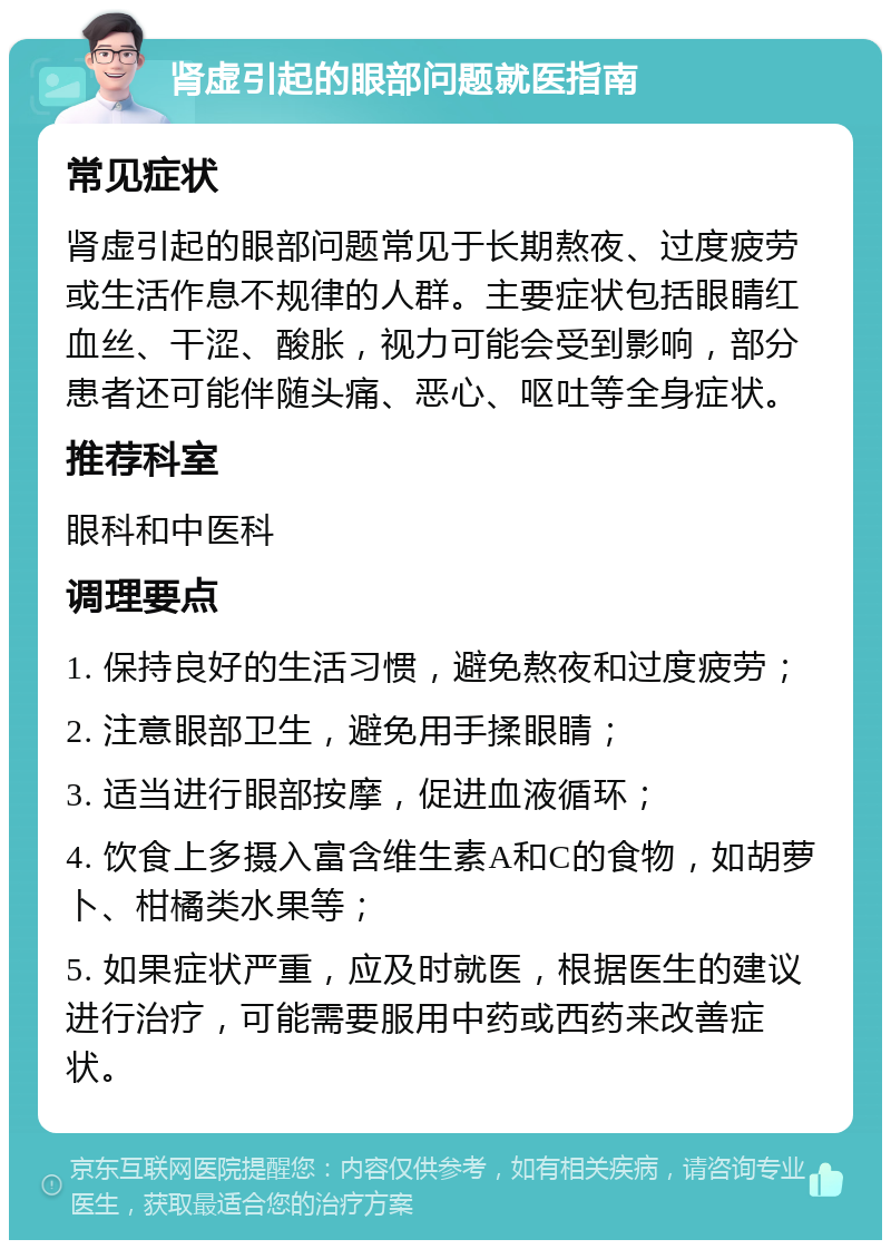 肾虚引起的眼部问题就医指南 常见症状 肾虚引起的眼部问题常见于长期熬夜、过度疲劳或生活作息不规律的人群。主要症状包括眼睛红血丝、干涩、酸胀，视力可能会受到影响，部分患者还可能伴随头痛、恶心、呕吐等全身症状。 推荐科室 眼科和中医科 调理要点 1. 保持良好的生活习惯，避免熬夜和过度疲劳； 2. 注意眼部卫生，避免用手揉眼睛； 3. 适当进行眼部按摩，促进血液循环； 4. 饮食上多摄入富含维生素A和C的食物，如胡萝卜、柑橘类水果等； 5. 如果症状严重，应及时就医，根据医生的建议进行治疗，可能需要服用中药或西药来改善症状。