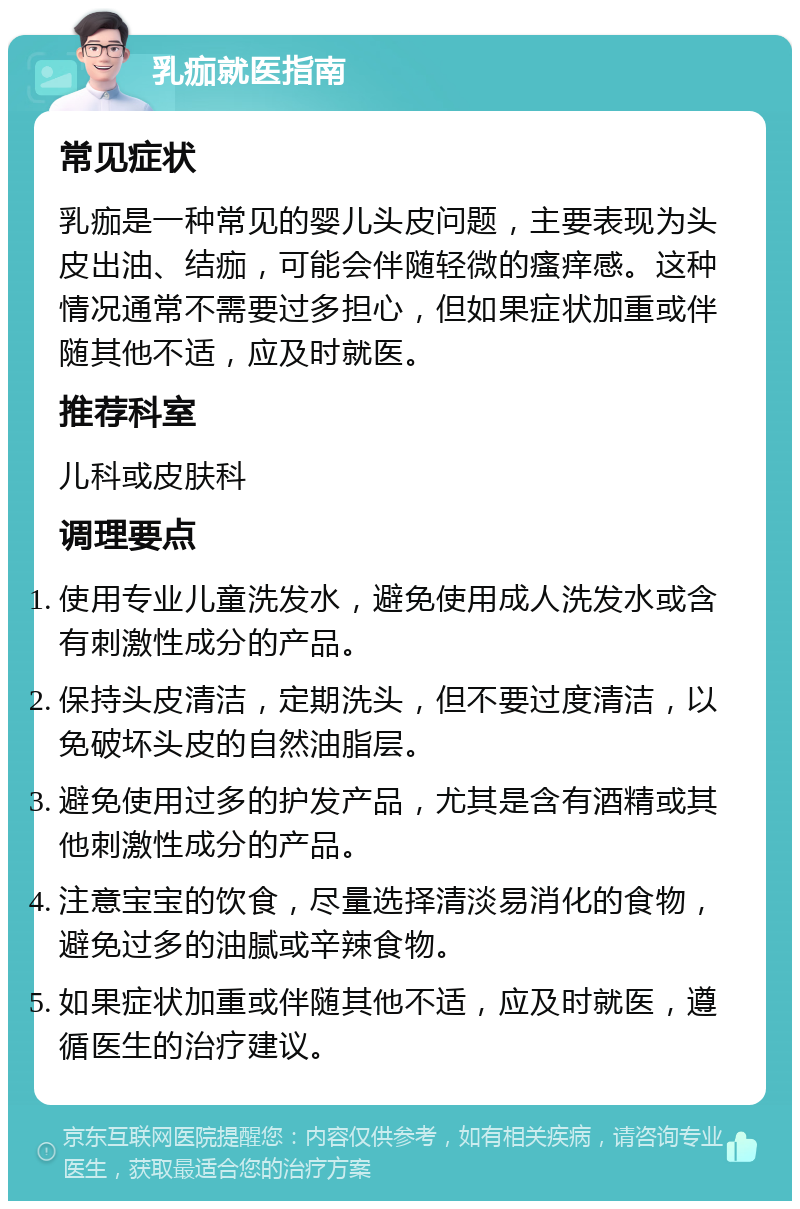 乳痂就医指南 常见症状 乳痂是一种常见的婴儿头皮问题，主要表现为头皮出油、结痂，可能会伴随轻微的瘙痒感。这种情况通常不需要过多担心，但如果症状加重或伴随其他不适，应及时就医。 推荐科室 儿科或皮肤科 调理要点 使用专业儿童洗发水，避免使用成人洗发水或含有刺激性成分的产品。 保持头皮清洁，定期洗头，但不要过度清洁，以免破坏头皮的自然油脂层。 避免使用过多的护发产品，尤其是含有酒精或其他刺激性成分的产品。 注意宝宝的饮食，尽量选择清淡易消化的食物，避免过多的油腻或辛辣食物。 如果症状加重或伴随其他不适，应及时就医，遵循医生的治疗建议。