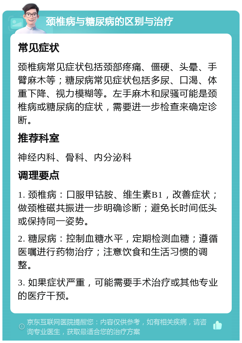 颈椎病与糖尿病的区别与治疗 常见症状 颈椎病常见症状包括颈部疼痛、僵硬、头晕、手臂麻木等；糖尿病常见症状包括多尿、口渴、体重下降、视力模糊等。左手麻木和尿骚可能是颈椎病或糖尿病的症状，需要进一步检查来确定诊断。 推荐科室 神经内科、骨科、内分泌科 调理要点 1. 颈椎病：口服甲钴胺、维生素B1，改善症状；做颈椎磁共振进一步明确诊断；避免长时间低头或保持同一姿势。 2. 糖尿病：控制血糖水平，定期检测血糖；遵循医嘱进行药物治疗；注意饮食和生活习惯的调整。 3. 如果症状严重，可能需要手术治疗或其他专业的医疗干预。