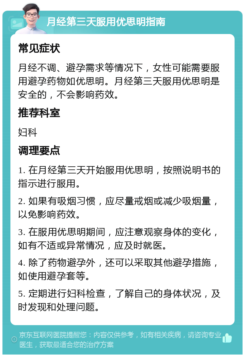 月经第三天服用优思明指南 常见症状 月经不调、避孕需求等情况下，女性可能需要服用避孕药物如优思明。月经第三天服用优思明是安全的，不会影响药效。 推荐科室 妇科 调理要点 1. 在月经第三天开始服用优思明，按照说明书的指示进行服用。 2. 如果有吸烟习惯，应尽量戒烟或减少吸烟量，以免影响药效。 3. 在服用优思明期间，应注意观察身体的变化，如有不适或异常情况，应及时就医。 4. 除了药物避孕外，还可以采取其他避孕措施，如使用避孕套等。 5. 定期进行妇科检查，了解自己的身体状况，及时发现和处理问题。