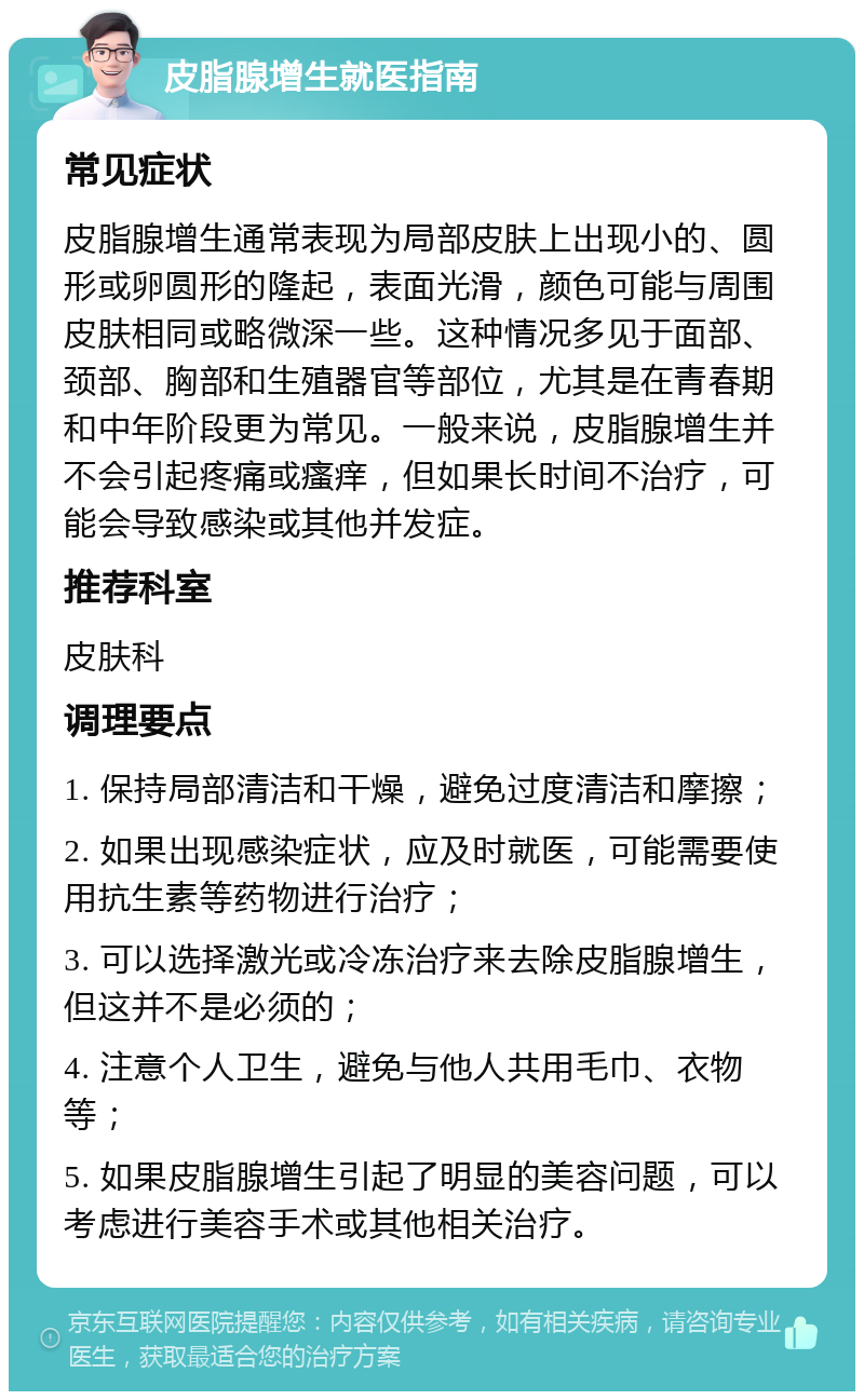 皮脂腺增生就医指南 常见症状 皮脂腺增生通常表现为局部皮肤上出现小的、圆形或卵圆形的隆起，表面光滑，颜色可能与周围皮肤相同或略微深一些。这种情况多见于面部、颈部、胸部和生殖器官等部位，尤其是在青春期和中年阶段更为常见。一般来说，皮脂腺增生并不会引起疼痛或瘙痒，但如果长时间不治疗，可能会导致感染或其他并发症。 推荐科室 皮肤科 调理要点 1. 保持局部清洁和干燥，避免过度清洁和摩擦； 2. 如果出现感染症状，应及时就医，可能需要使用抗生素等药物进行治疗； 3. 可以选择激光或冷冻治疗来去除皮脂腺增生，但这并不是必须的； 4. 注意个人卫生，避免与他人共用毛巾、衣物等； 5. 如果皮脂腺增生引起了明显的美容问题，可以考虑进行美容手术或其他相关治疗。