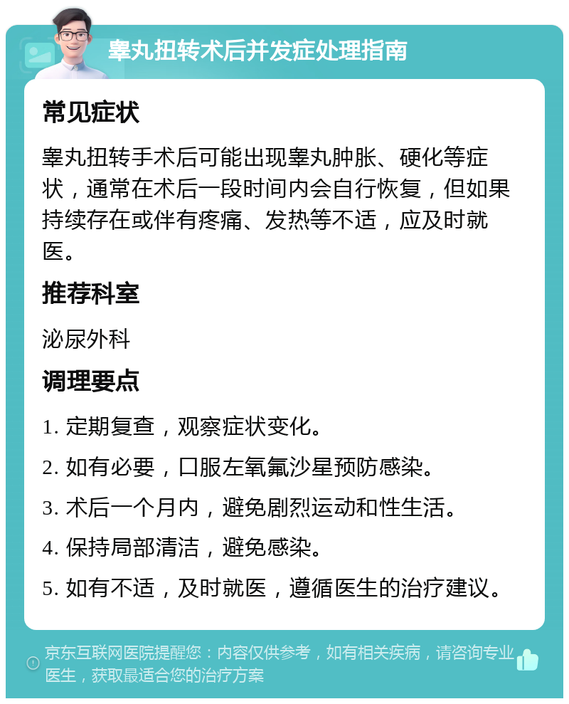 睾丸扭转术后并发症处理指南 常见症状 睾丸扭转手术后可能出现睾丸肿胀、硬化等症状，通常在术后一段时间内会自行恢复，但如果持续存在或伴有疼痛、发热等不适，应及时就医。 推荐科室 泌尿外科 调理要点 1. 定期复查，观察症状变化。 2. 如有必要，口服左氧氟沙星预防感染。 3. 术后一个月内，避免剧烈运动和性生活。 4. 保持局部清洁，避免感染。 5. 如有不适，及时就医，遵循医生的治疗建议。