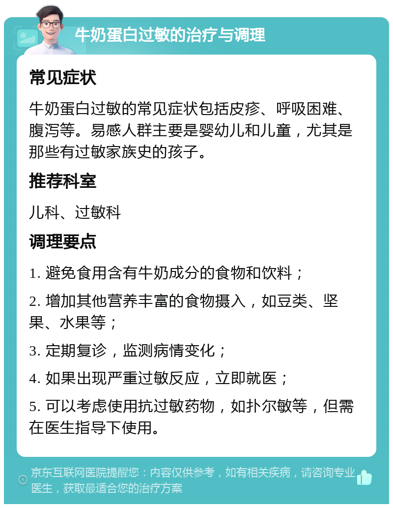 牛奶蛋白过敏的治疗与调理 常见症状 牛奶蛋白过敏的常见症状包括皮疹、呼吸困难、腹泻等。易感人群主要是婴幼儿和儿童，尤其是那些有过敏家族史的孩子。 推荐科室 儿科、过敏科 调理要点 1. 避免食用含有牛奶成分的食物和饮料； 2. 增加其他营养丰富的食物摄入，如豆类、坚果、水果等； 3. 定期复诊，监测病情变化； 4. 如果出现严重过敏反应，立即就医； 5. 可以考虑使用抗过敏药物，如扑尔敏等，但需在医生指导下使用。