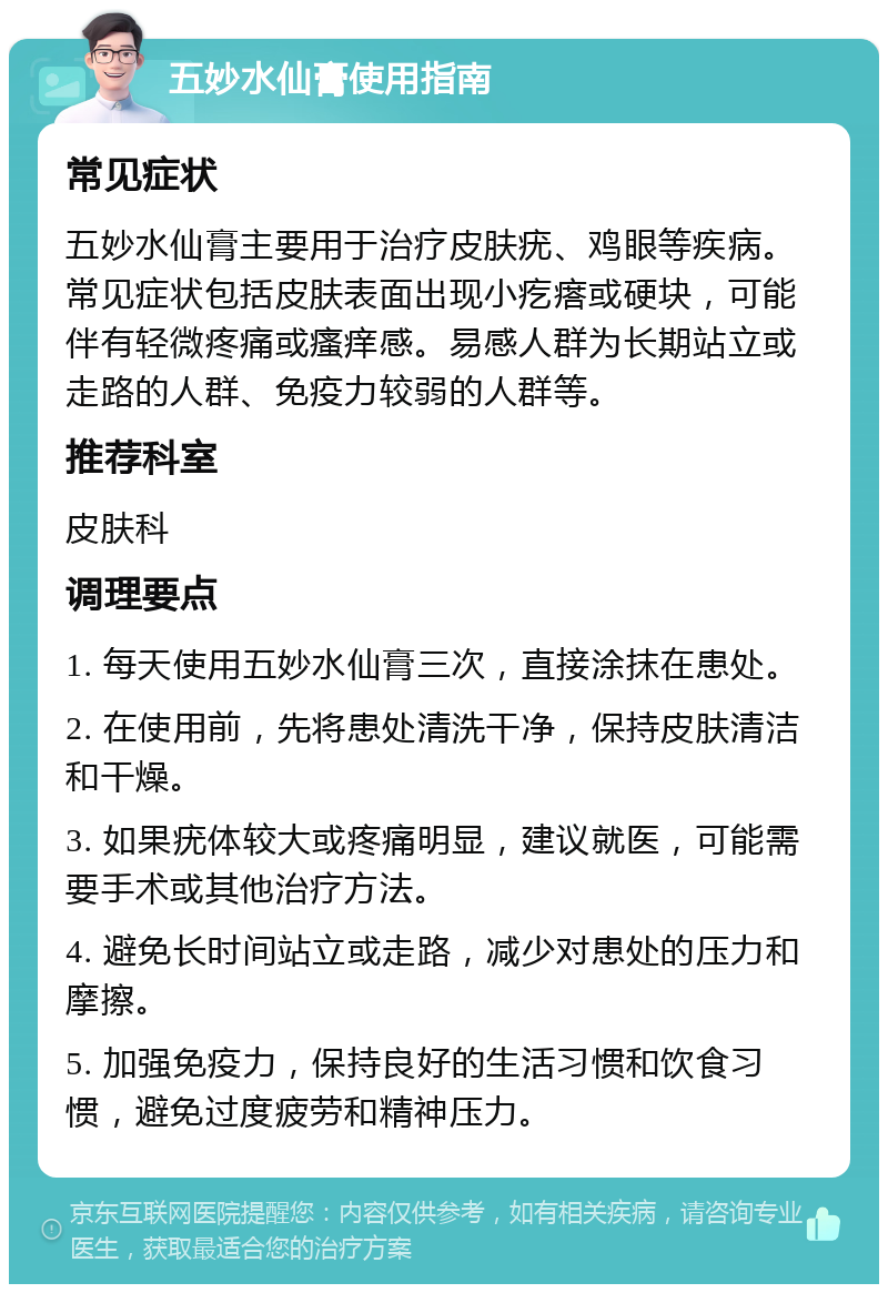 五妙水仙膏使用指南 常见症状 五妙水仙膏主要用于治疗皮肤疣、鸡眼等疾病。常见症状包括皮肤表面出现小疙瘩或硬块，可能伴有轻微疼痛或瘙痒感。易感人群为长期站立或走路的人群、免疫力较弱的人群等。 推荐科室 皮肤科 调理要点 1. 每天使用五妙水仙膏三次，直接涂抹在患处。 2. 在使用前，先将患处清洗干净，保持皮肤清洁和干燥。 3. 如果疣体较大或疼痛明显，建议就医，可能需要手术或其他治疗方法。 4. 避免长时间站立或走路，减少对患处的压力和摩擦。 5. 加强免疫力，保持良好的生活习惯和饮食习惯，避免过度疲劳和精神压力。