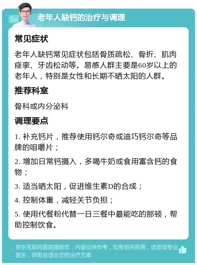 老年人缺钙的治疗与调理 常见症状 老年人缺钙常见症状包括骨质疏松、骨折、肌肉痉挛、牙齿松动等。易感人群主要是60岁以上的老年人，特别是女性和长期不晒太阳的人群。 推荐科室 骨科或内分泌科 调理要点 1. 补充钙片，推荐使用钙尔奇或迪巧钙尔奇等品牌的咀嚼片； 2. 增加日常钙摄入，多喝牛奶或食用富含钙的食物； 3. 适当晒太阳，促进维生素D的合成； 4. 控制体重，减轻关节负担； 5. 使用代餐粉代替一日三餐中最能吃的那顿，帮助控制饮食。