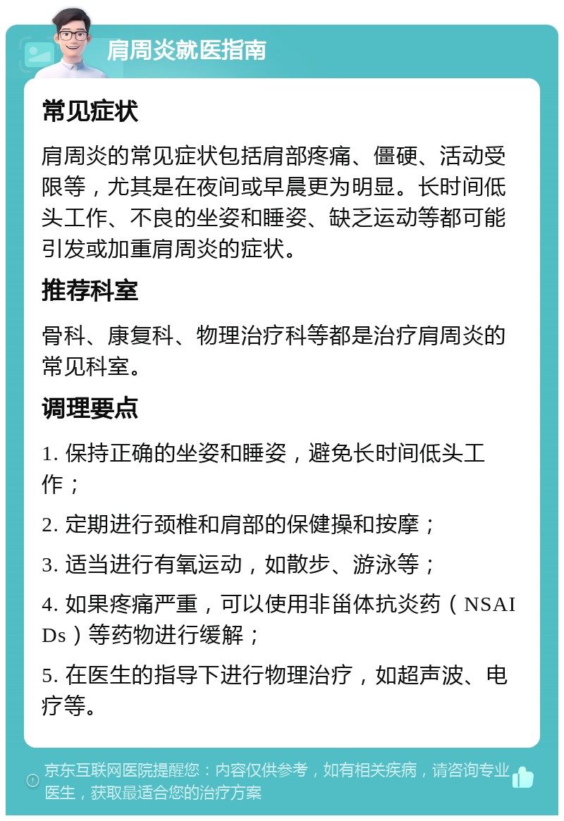 肩周炎就医指南 常见症状 肩周炎的常见症状包括肩部疼痛、僵硬、活动受限等，尤其是在夜间或早晨更为明显。长时间低头工作、不良的坐姿和睡姿、缺乏运动等都可能引发或加重肩周炎的症状。 推荐科室 骨科、康复科、物理治疗科等都是治疗肩周炎的常见科室。 调理要点 1. 保持正确的坐姿和睡姿，避免长时间低头工作； 2. 定期进行颈椎和肩部的保健操和按摩； 3. 适当进行有氧运动，如散步、游泳等； 4. 如果疼痛严重，可以使用非甾体抗炎药（NSAIDs）等药物进行缓解； 5. 在医生的指导下进行物理治疗，如超声波、电疗等。