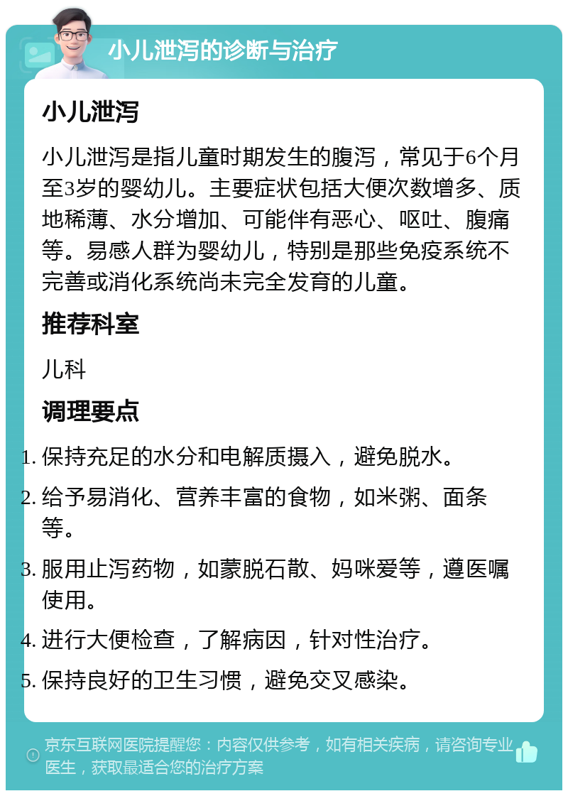 小儿泄泻的诊断与治疗 小儿泄泻 小儿泄泻是指儿童时期发生的腹泻，常见于6个月至3岁的婴幼儿。主要症状包括大便次数增多、质地稀薄、水分增加、可能伴有恶心、呕吐、腹痛等。易感人群为婴幼儿，特别是那些免疫系统不完善或消化系统尚未完全发育的儿童。 推荐科室 儿科 调理要点 保持充足的水分和电解质摄入，避免脱水。 给予易消化、营养丰富的食物，如米粥、面条等。 服用止泻药物，如蒙脱石散、妈咪爱等，遵医嘱使用。 进行大便检查，了解病因，针对性治疗。 保持良好的卫生习惯，避免交叉感染。