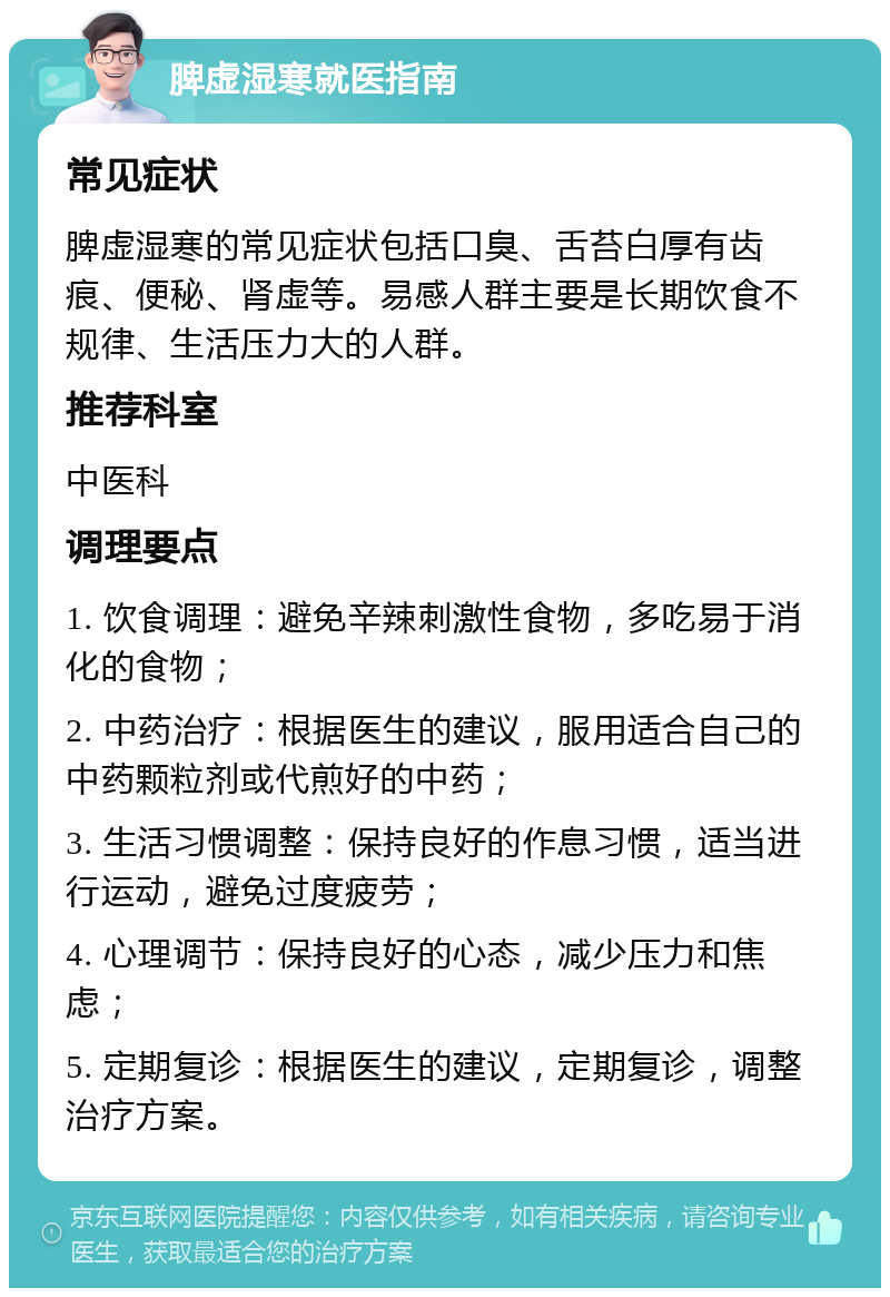 脾虚湿寒就医指南 常见症状 脾虚湿寒的常见症状包括口臭、舌苔白厚有齿痕、便秘、肾虚等。易感人群主要是长期饮食不规律、生活压力大的人群。 推荐科室 中医科 调理要点 1. 饮食调理：避免辛辣刺激性食物，多吃易于消化的食物； 2. 中药治疗：根据医生的建议，服用适合自己的中药颗粒剂或代煎好的中药； 3. 生活习惯调整：保持良好的作息习惯，适当进行运动，避免过度疲劳； 4. 心理调节：保持良好的心态，减少压力和焦虑； 5. 定期复诊：根据医生的建议，定期复诊，调整治疗方案。