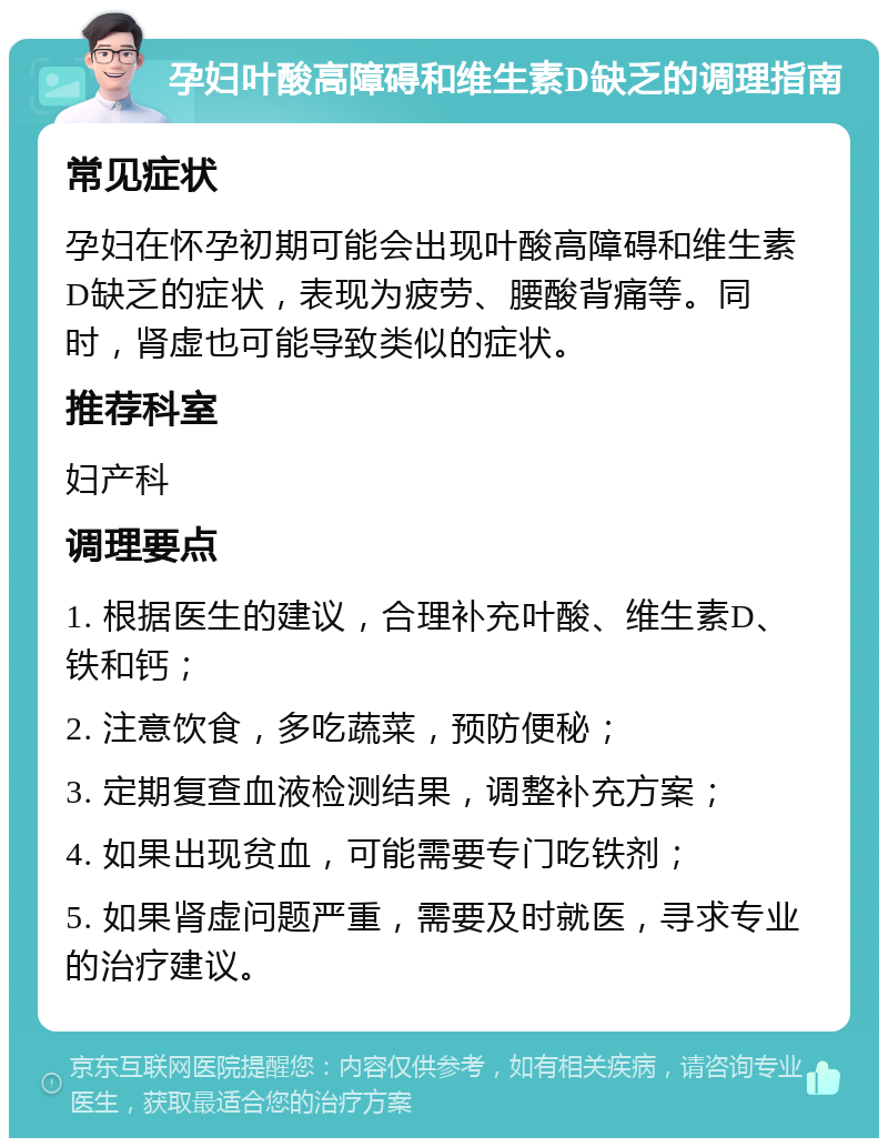 孕妇叶酸高障碍和维生素D缺乏的调理指南 常见症状 孕妇在怀孕初期可能会出现叶酸高障碍和维生素D缺乏的症状，表现为疲劳、腰酸背痛等。同时，肾虚也可能导致类似的症状。 推荐科室 妇产科 调理要点 1. 根据医生的建议，合理补充叶酸、维生素D、铁和钙； 2. 注意饮食，多吃蔬菜，预防便秘； 3. 定期复查血液检测结果，调整补充方案； 4. 如果出现贫血，可能需要专门吃铁剂； 5. 如果肾虚问题严重，需要及时就医，寻求专业的治疗建议。