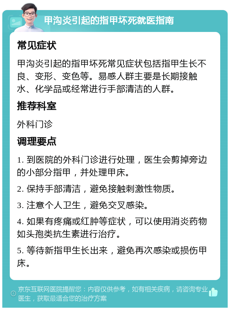 甲沟炎引起的指甲坏死就医指南 常见症状 甲沟炎引起的指甲坏死常见症状包括指甲生长不良、变形、变色等。易感人群主要是长期接触水、化学品或经常进行手部清洁的人群。 推荐科室 外科门诊 调理要点 1. 到医院的外科门诊进行处理，医生会剪掉旁边的小部分指甲，并处理甲床。 2. 保持手部清洁，避免接触刺激性物质。 3. 注意个人卫生，避免交叉感染。 4. 如果有疼痛或红肿等症状，可以使用消炎药物如头孢类抗生素进行治疗。 5. 等待新指甲生长出来，避免再次感染或损伤甲床。