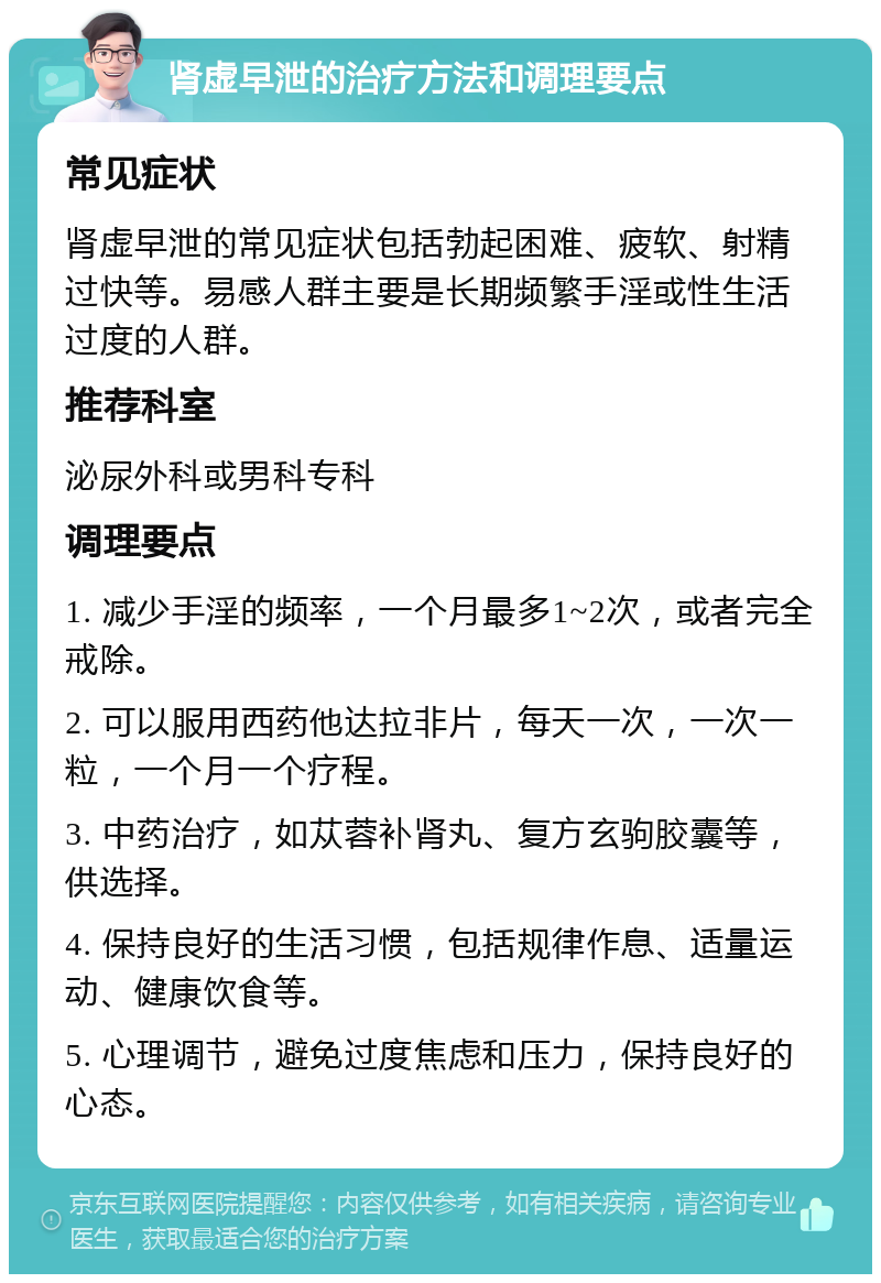 肾虚早泄的治疗方法和调理要点 常见症状 肾虚早泄的常见症状包括勃起困难、疲软、射精过快等。易感人群主要是长期频繁手淫或性生活过度的人群。 推荐科室 泌尿外科或男科专科 调理要点 1. 减少手淫的频率，一个月最多1~2次，或者完全戒除。 2. 可以服用西药他达拉非片，每天一次，一次一粒，一个月一个疗程。 3. 中药治疗，如苁蓉补肾丸、复方玄驹胶囊等，供选择。 4. 保持良好的生活习惯，包括规律作息、适量运动、健康饮食等。 5. 心理调节，避免过度焦虑和压力，保持良好的心态。