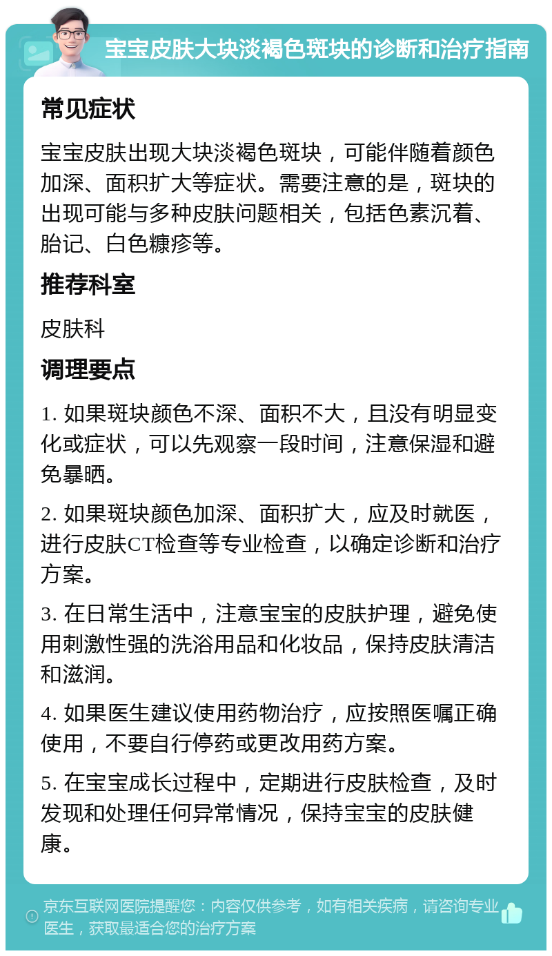 宝宝皮肤大块淡褐色斑块的诊断和治疗指南 常见症状 宝宝皮肤出现大块淡褐色斑块，可能伴随着颜色加深、面积扩大等症状。需要注意的是，斑块的出现可能与多种皮肤问题相关，包括色素沉着、胎记、白色糠疹等。 推荐科室 皮肤科 调理要点 1. 如果斑块颜色不深、面积不大，且没有明显变化或症状，可以先观察一段时间，注意保湿和避免暴晒。 2. 如果斑块颜色加深、面积扩大，应及时就医，进行皮肤CT检查等专业检查，以确定诊断和治疗方案。 3. 在日常生活中，注意宝宝的皮肤护理，避免使用刺激性强的洗浴用品和化妆品，保持皮肤清洁和滋润。 4. 如果医生建议使用药物治疗，应按照医嘱正确使用，不要自行停药或更改用药方案。 5. 在宝宝成长过程中，定期进行皮肤检查，及时发现和处理任何异常情况，保持宝宝的皮肤健康。